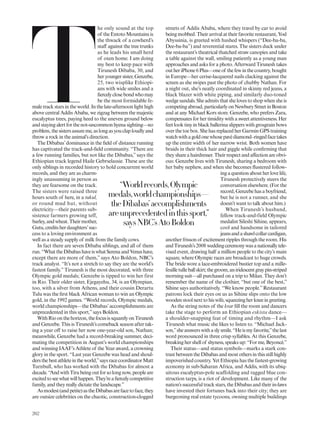 T
he only sound at the top
of the Entoto Mountains is
the thwack of a cowherd’s
staf against the tree trunks
as he leads his small herd
of oxen home. I am doing
my best to keep pace with
Tirunesh Dibaba, 30, and
heryoungersister,Genzebe,
25, two wisplike Ethiopi-
ans with wide smiles and a
iercelyclosebondwhomay
be the most formidable fe-
maletrackstarsintheworld.Inthelate-afternoonlighthigh
above central Addis Ababa, we zigzag between the majestic
eucalyptus trees, paying heed to the uneven ground below
andstayingalertforthenot-uncommonhyenasighting—no
problem,thesistersassureme,aslongasyouclaploudlyand
throw a rock in the animal’s direction.
The Dibabas’dominance in the ield of distance running
has captivated the track-and-ield community. “There are
a few running families, but not like the Dibabas,” says the
Ethiopian track legend Haile Gebrselassie. These are the
only siblings in recorded history to hold concurrent world
records, and they are as charm-
ingly unassuming in person as
they are fearsome on the track.
The sisters were raised three
hours south of here, in a tukul,
or round mud hut, without
electricity—their parents sub-
sistence farmers growing teff,
barley,andwheat.Theirmother,
Gutu,creditsherdaughters’suc-
cess to a loving environment as
well as a steady supply of milk from the family cows.
In fact there are seven Dibaba siblings, and all of them
run.“WhattheDibabashaveiswhatSerenaandVenushave,
except there are more of them,” says Ato Boldon, NBC’s
track analyst. “It’s not a stretch to say they are the world’s
fastest family.” Tirunesh is the most decorated, with three
Olympic gold medals; Genzebe is tipped to win her first
in Rio. Their older sister, Ejegayehu, 34, is an Olympian,
too, with a silver from Athens, and their cousin Derartu
Tulu was the irst black African woman to win an Olympic
gold, in the 1992 games. “World records, Olympic medals,
world championships—the Dibabas’accomplishments are
unprecedented in this sport,”says Boldon.
WithRioonthehorizon,thefocusissquarelyonTirunesh
and Genzebe. This is Tirunesh’s comeback season after tak-
ing a year of to raise her now one-year-old son, Nathan;
meanwhile, Genzebe had a record-breaking summer, deci-
mating the competition in August’s world championships
and winning IAAF’s Athlete of the Year award, a crowning
glory in the sport. “Last year Genzebe was head and shoul-
dersthebestathleteintheworld,”saysracecoordinatorMatt
Turnbull, who has worked with the Dibabas for almost a
decade.“AndwithTirubeingoutforsolongnow,peopleare
excitedtoseewhatwillhappen.They’reaiercelycompetitive
family, and they really dictate the landscape.”
Asmodest(andpetite)astheDibabasarefacetoface,they
are outsize celebrities on the chaotic, construction-clogged
streets of Addis Ababa, where they travel by car to avoid
being mobbed. Their arrival at their favorite restaurant, Yod
Abyssinia, is greeted with hushed whispers (“Dee-ba-ba,
Dee-ba-ba”) and reverential stares. The sisters duck under
the restaurant’s theatrical thatched straw canopies and take
a table against the wall, smiling patiently as a young man
approaches and asks for a photo. Afterward Tirunesh takes
outheriPhone6 Plus—oneof thefewinthecountry,bought
in Europe—her cerise-lacquered nails clacking against the
screen as she swipes past the photo of chubby Nathan. For
a night out, she’s neatly coordinated in skinny red jeans, a
black blazer with white piping, and similarly duo-toned
wedge sandals. She admits that she loves to shop when she is
competingabroad,particularlyonNewburyStreetinBoston
and at any Michael Kors store. Genzebe, who prefers Zara,
compensates for her timidity with a sweet attentiveness. Her
feet look tiny in black ballerina slippers with grosgrain bows
over the toe box. She has replaced her Garmin GPS training
watchwithagoldonewhosepavédiamond–ringedfacetakes
up the entire width of her narrow wrist. Both women have
braids in their thick hair and giggle while conirming that
theyshareahairdresser.Theirrespectandafectionareobvi-
ous: Genzebe lives with Tirunesh, sharing a bedroom with
her baby nephew, and when she becomes lustered follow-
ing a question about her love life,
Tirunesh protectively steers the
conversation elsewhere. (For the
record,Genzebehasaboyfriend,
but he is not a runner, and she
doesn’t want to talk about him.)
When Tirunesh’s husband,
fellow track-and-field Olympic
medalist Sileshi Sihine, appears,
cool and handsome in tailored
jeansandashawlcollarcardigan,
another frisson of excitement ripples through the room. His
andTirunesh’s2008 weddingceremonywasanationallytele-
vised event, drawing half a million people to the city’s main
square, where Olympic races are broadcast to huge crowds.
The bride wore a lace-embroidered bustier top and a mille-
feuilletulleballskirt;thegroom,aniridescentgraypin-striped
morning suit—all purchased on a trip to Milan. They don’t
remember the name of the clothier, “but one of the best,”
Sihine says authoritatively. “We know people.”Restaurant
patrons lock their eyes on us as Sihine slips onto the low
woodenstoolnexttohiswife,squeezingherkneeingreeting.
As the string notes of the krar ill the room and dancers
take the stage to perform an Ethiopian eskista dance—
a shoulder-snapping feat of timing and rhythm—I ask
Tirunesh what music she likes to listen to. “Michael Jack-
son,”sheanswerswithaslysmile.“Heismyfavorite,”thelast
word pronounced in three crisp syllables. At this Genzebe,
breaking her shell of shyness, speaks up: “For me, Beyoncé.”
Their status—and status symbols—marks a stark con-
trastbetweentheDibabasandmostothersinthisstillhighly
impoverished country. Yet Ethiopia has the fastest-growing
economy in sub-Saharan Africa, and Addis, with its ubiq-
uitous eucalyptus-pole scaffolding and ragged blue con-
struction tarps, is a riot of development. Like many of the
nation’s successful track stars, the Dibabas and their in-laws
have invested their fortunes back into their city; they are
burgeoning real estate tycoons, owning multiple buildings
“Worldrecords,Olympic
medals,worldchampionships—
theDibabas’accomplishments
areunprecedentedinthissport,”
saysNBC’sAtoBoldon
262
 