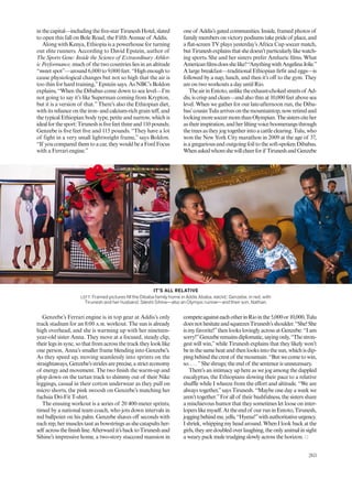 in the capital—including the ive-star Tirunesh Hotel, slated
to open this fall on Bole Road, the Fifth Avenue of Addis.
Along with Kenya, Ethiopia is a powerhouse for turning
out elite runners. According to David Epstein, author of
The Sports Gene: Inside the Science of Extraordinary Athlet-
ic Performance, much of the two countries lies in an altitude
“sweet spot”—around 6,000 to 9,000 feet. “High enough to
cause physiological changes but not so high that the air is
too thin for hard training,”Epstein says. As NBC’s Boldon
explains, “When the Dibabas come down to sea level—I’m
not going to say it’s like Superman coming from Krypton,
but it is a version of that.”There’s also the Ethiopian diet,
with its reliance on the iron- and calcium-rich grain tef, and
the typical Ethiopian body type, petite and narrow, which is
idealforthesport:Tiruneshisivefeetthreeand110 pounds;
Genzebe is ive feet ive and 115 pounds. “They have a lot
of fight in a very small lightweight frame,” says Boldon.
“If youcomparedthemtoacar,theywouldbeaFordFocus
with a Ferrari engine.”
Genzebe’s Ferrari engine is in top gear at Addis’s only
track stadium for an 8:00 a.m. workout. The sun is already
high overhead, and she is warming up with her nineteen-
year-old sister Anna. They move at a focused, steady clip,
their legs in sync, so that from across the track they look like
one person, Anna’s smaller frame blending into Genzebe’s.
As they speed up, moving seamlessly into sprints on the
straightaways,Genzebe’sstridesareprecise,astricteconomy
of energy and movement. The two inish the warm-up and
plop down on the tartan track to shimmy out of their Nike
leggings, casual in their cotton underwear as they pull on
micro shorts, the pink swoosh on Genzebe’s matching her
fuchsia Dri-Fit T-shirt.
The ensuing workout is a series of 20 400-meter sprints,
timed by a national team coach, who jots down intervals in
red ballpoint on his palm. Genzebe shaves of seconds with
each rep, her muscles taut as bowstrings as she catapults her-
self acrosstheinishline.Afterwardit’sbacktoTiruneshand
Sihine’s impressive home, a two-story stuccoed mansion in
one of Addis’s gated communities. Inside, framed photos of
familymembersonvictorypodiumstakeprideof place,and
a lat-screen TV plays yesterday’s Africa Cup soccer match,
butTiruneshexplainsthatshedoesn’tparticularlylikewatch-
ing sports. She and her sisters prefer Amharic ilms. What
Americanilmsdoesshelike?“AnythingwithAngelinaJolie.”
A large breakfast—traditional Ethiopian irir and eggs—is
followed by a nap, lunch, and then it’s of to the gym. They
are on two workouts a day until Rio.
TheairinEntoto,unliketheexhaust-chokedstreetsof Ad-
dis, is crisp and clean—and also thin at 10,000 feet above sea
level. When we gather for our late-afternoon run, the Diba-
bas’cousinTuluarrivesonthemountaintop,nowretiredand
lookingmoresoccermomthanOlympian.Thesistersciteher
astheirinspiration,andherliltingvoiceboomerangsthrough
the trees as they jog together into a cattle clearing. Tulu, who
won the New York City marathon in 2009 at the age of 37,
is a gregarious and outgoing foil to the soft-spoken Dibabas.
Whenaskedwhomshewillcheerforif TiruneshandGenzebe
competeagainsteachotherinRiointhe5,000or10,000,Tulu
doesnothesitateandsqueezesTirunesh’sshoulder.“She!She
is my favorite!”then looks lovingly across at Genzebe: “I am
sorry!”Genzeberemainsdiplomatic,sayingonly,“Thestron-
gest will win,”while Tirunesh explains that they likely won’t
beinthesameheatandthenlooksintothesun,whichisdip-
pingbehindthecrestof themountain.“Butwecometowin,
so. . . . ”She shrugs; the end of the sentence is unnecessary.
There’s an intimacy up here as we jog among the dappled
eucalyptus, the Ethiopians slowing their pace to a relative
shule while I wheeze from the efort and altitude. “We are
always together,”says Tirunesh. “Maybe one day a week we
aren’t together.”For all of their bashfulness, the sisters share
a mischievous humor that they sometimes let loose on inter-
loperslikemyself.Attheendof ourruninEntoto,Tirunesh,
joggingbehindme,yells,“Hyena!”withauthoritativeurgency.
Ishriek,whippingmyheadaround.WhenIlookbackatthe
girls,theyaredoubledoverlaughing,theonlyanimalinsight
a weary pack mule trudging slowly across the horizon.
IT’S ALL RELATIVE
LEFT: Framed pictures fill the Dibaba family home in Addis Ababa. ABOVE: Genzebe, in red, with
Tirunesh and her husband, Sileshi Sihine—also an Olympic runner—and their son, Nathan.
263
 