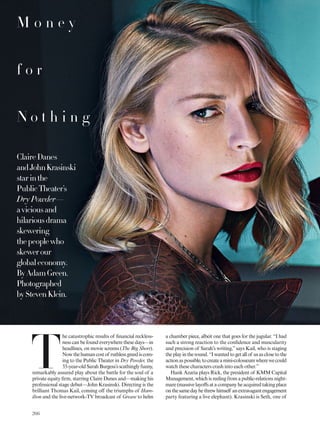 T
he catastrophic results of inancial reckless-
ness can be found everywhere these days—in
headlines, on movie screens (The Big Short).
Nowthehumancostof ruthlessgreediscom-
ing to the Public Theater in Dry Powder, the
33-year-old Sarah Burgess’s scathingly funny,
remarkably assured play about the battle for the soul of a
private equity irm, starring Claire Danes and—making his
professional stage debut—John Krasinski. Directing is the
brilliant Thomas Kail, coming of the triumphs of Ham-
ilton and the live-network-TV broadcast of Grease to helm
ClaireDanes
andJohnKrasinski
starinthe
PublicTheater’s
Dry Powder—
aviciousand
hilariousdrama
skewering
thepeoplewho
skewerour
globaleconomy.
ByAdamGreen.
Photographed
byStevenKlein.
M o n e y
f o r
N o t h i n g
a chamber piece, albeit one that goes for the jugular. “I had
such a strong reaction to the conidence and muscularity
and precision of Sarah’s writing,”says Kail, who is staging
theplayintheround.“Iwantedtogetallof usasclosetothe
actionaspossible,tocreateamini-colosseumwherewecould
watch these characters crash into each other.”
Hank Azaria plays Rick, the president of KMM Capital
Management, which is reeling from a public-relations night-
mare(massivelayofsatacompanyheacquiredtakingplace
onthesamedayhethrewhimself anextravagantengagement
party featuring a live elephant). Krasinski is Seth, one of
266
 