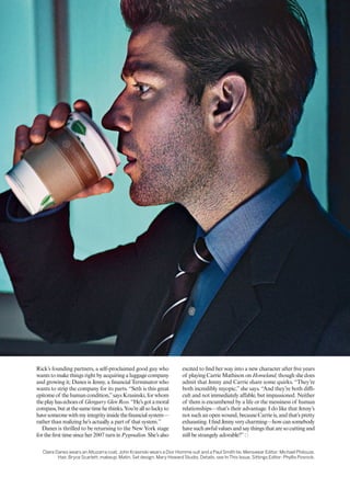 Claire Danes wears an Altuzarra coat. John Krasinski wears a Dior Homme suit and a Paul Smith tie. Menswear Editor: Michael Philouze.
Hair, Bryce Scarlett; makeup, Matin. Set design, Mary Howard Studio. Details, see In This Issue. Sittings Editor: Phyllis Posnick.
Rick’s founding partners, a self-proclaimed good guy who
wants to make things right by acquiring a luggage company
and growing it; Danes is Jenny, a inancial Terminator who
wants to strip the company for its parts. “Seth is this great
epitomeof thehumancondition,”saysKrasinski,forwhom
theplayhasechoesof GlengarryGlenRoss.“He’sgotamoral
compass,butatthesametimehethinks,You’reallsoluckyto
havesomeonewithmyintegrityinsidetheinancialsystem—
rather than realizing he’s actually a part of that system.”
Danes is thrilled to be returning to the New York stage
for the irst time since her 2007 turn in Pygmalion. She’s also
excited to ind her way into a new character after ive years
of playing Carrie Mathison on Homeland, though she does
admit that Jenny and Carrie share some quirks. “They’re
both incredibly myopic,” she says. “And they’re both dii-
cult and not immediately afable, but impassioned. Neither
of them is encumbered by a life or the messiness of human
relationships—that’s their advantage. I do like that Jenny’s
not such an open wound, because Carrie is, and that’s pretty
exhausting.IindJennyverycharming—howcansomebody
have such awful values and say things that are so cutting and
still be strangely adorable?”
 