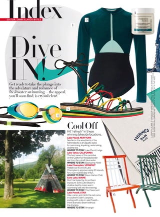 IndexEDITOR: EMMA ELWICK-BATES
IN!
Dive
Getreadytotaketheplungeinto
theadventureandromanceof
freshwaterswimming—theappeal,
you’llsoonﬁnd,iscrystalclear.
CoolOffHit“refresh”in these
winning lakeside locations.
Lake Placid, NEWYORK
Nestled in the woodlands of the
Adirondacks is an aquatic oasis
for swimming,kayaking,waterskiing,
and the like.
WHERE TO STAY:Lake Placid Lodge
Lake Tahoe, CALIFORNIA
The best views of this paradise
on the California-Nevada border
are from the cobalt-blue water.
WHERE TO STAY:Basecamp Hotel
Lake Champlain,VERMONT
Paddle out to one of Lake
Champlain’s approximately 80 islands
for a sun-soaked day of fun.
WHERE TO STAY:Basin Harbor Club
Echo Lake, MAINE
Don’t be fooled by its northern
exposure: Echo Lake Beach’s
shallow depths mean warm
swimming well into the evening.
WHERE TO STAY: The Claremont
Lake Powell, UTAH
Hike,camp,and climb the red rocks
in southern Utah’s canyons,
ending with a dip in Lake Powell—
think dramatic desert without
the dryness.
WHERE TO STAY: Amangiri
6
3
2
1
4
5
1:COURTESYOFNIKE.2:COURTESYOFBARNEYSNEWYORK.3:COURTESYOFCHRISTOPHE
ROBIN.4:COURTESYOFTYRSPORT.5:COURTESYOFCHLOÉ.6:COURTESYOF1STDIBS.COM.
TEPEE:NICOLEBOUCHER.BREATHEINN,LANESVILLE,NY.DETAILS,SEEINTHISISSUE.
 