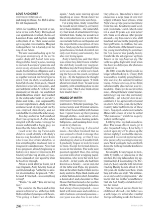 LOVE AND GRIEF
CONTINUED FROM PAGE 126
and stung my throat. But I left it alone.
It’s still his password.
After our wedding, I moved to Ge-
neva to live with Andy. Throughout
our apartment, framed photos of
Laurence, Evan, and Baptiste mingle
with others of us. Their names come
up in regular conversation. His past
is always there, but it doesn’t get in the
way of our future.
We were cautious leading up to the
five-year anniversary of the earth-
quake. Andy still hadn’t done any-
thing with his family’s ashes, wanting
to include Laurence’s parents and
sister in any decision he ultimately
made, but he felt an obligation and a
desire to commemorate the day. And
so together we took the three big urns
down from the shelf, scooped out a
handful of ashes from each, placed
them into separate containers, and
carried them to the Arve River. The
mundanity of the act—we used small
plasticIkeabins,whichIlaterwashed
in the dishwasher next to our dirty
plates and forks—was surpassed by
its quiet signiicance. Andy took the
containers out of his pocket one by
one, emptied them slowly, and we
watchedtherivertaketheashesaway.
Two days earlier we had found out
that I was pregnant. As the ashes
mingled with the water, turning the
stones underneath a foggy gray, we
knew that the future held life.
I used to feel that my friends with
children could identify with Andy’s
loss in a way I couldn’t. I never knew
what it was like to have children, to
lovesomething thatmuch andthento
imagine it taken from me. Now that
I was pregnant, already beginning to
feel my own protective instincts, I’d
find myself staring at him, my hus-
band, amazed all over again by what
he has lived through.
About a week after we found out I
was pregnant, Andy held my hand at
our irst checkup. As the Swiss doc-
tor examined me, he paused. “Oh,”
he said. I flinched—was something
wrong?
“Twins,” he said. “You are having
two.”
We stared at the black-and-white
screen in front of us, at the two little
blobs with barely recognizable heads.
“I’m going to have two children
again,” Andy said, tearing up and
laughing at once. Weeks later we
found out that the twins were boys.
For a long time, Andy vowed that
he would never remarry, certainly
never have children—the vulnerabil-
ity that kind of attachment brings
terrified him. Today, he wonders at
the contradictions in a world that
can include both an earthquake and
the improbable conception of twin
boys. Andy says he has reconciled his
powerlessness, his lack of control, not
only over history and calamity, but
also over loving again.
Andy’s family has said that there
was a time they didn’t know whether
the old Andy would ever reappear.
Butthesedayshe’llstophimselfwhen
we’re on a walk, or while we’re feed-
ing the boys on the couch, surprised
by joy—by the happiness he thought
he’d never experience again. “I think
about how much I lost,” he said to me
recently, with something close to awe
in his voice. “But I also think about
how much I have.”
HOUSE OF MIRTH
CONTINUED FROM PAGE 134
watercolors, Whistler paintings, Vic-
torian lamps and Oriental screens,
little velvet boxes stufed with human
hair. I spent hours up there picking
through clothes—wool skirts, velvet-
and-brocade dresses, hunting jackets,
ballgowns—andsneakingdowntomy
room to try them on.
At the beginning, I dreaded
meals—but when I realized that no
one seemed to think it strange that
I wasn’t speaking, or that I was
clutching my chair so I wouldn’t fall,
I gradually began to look forward
to them. Except for formal dinners,
we ate in the kitchen. The walls were
painted eggshell blue, the ceiling
covered with silver wrapping paper.
Grandma, who wore her dark hair
in a bob—in her youth, she had been
known as a beauty—sat at one end
of the table and Papa, my grandfa-
ther,attheother.Eachofthemworea
daily uniform, Papa black pants and
a white button-down shirt, Grandma
a denim skirt and a lavender or blue
blouse that functioned as her garden
clothes. While something delicious
had always been prepared—roast
lamb with mint sauce and wild rice, a
slabofsalmon,cornmealpancakes—
everyone was also free to eat what
they pleased. Grandma’s meal of
choice was a large piece of cow liver
topped with raw bean sprouts, while
Papa’s was grape-juice concentrate
from the can. Besides my aunt’s col-
lege roommate, Carol, who’d come
for a visit 20 years ago and never
left, there were always other people
around—my two uncles who still
lived and worked on the property and
their girlfriends or children, the vari-
ous inhabitants of the tenant houses,
the young men helping to construct
the fish pond or rice paddy, family
friends like the art appraiser up from
Boston or the tiny Austrian spy. The
table was piled high with food; when
the door was left open, the chickens
wandered in.
(In 2001, when the family could no
longer aford to keep it, Cherry Hill
was sold to a wealthy young banker,
who uses it as his summer residence
today. Needless to say, it has been
substantially cleared out and re-
modeled. I have yet to see it in this
state—though the new owner is ame-
nable to giving tours for our family
members—yet what it’s lost in ec-
centricity it has apparently retained
in allure. My nine-year-old nephew
recently returned from one of these
tours, bug-eyed, and constructed a
Minecraft version of what he called
“the mansion,” which he eagerly
walked me through.)
Little by little, my shakiness dwin-
dled. The house ofered much, yet it
also requested things. Like Sally, I
took it upon myself to clean up the
kitchen nightly; I weededthe clayten-
nis court. I recovered my former ath-
letic prowess by learning to ride my
uncle Nick’s unicycle back and forth
down the hallway from the kitchen to
the library.
Gradually I even began to talk,
little by little, to Grandma in the
kitchen. Having relaunched my ap-
prenticeship, I was reading The Por-
trait of a Lady, and she told me about
reading Henry James aloud to her
100-year-old mother and how, when
they got to his late style, “the sentenc-
es so impossibly complicated,” she
feared that her mother would believe
that she had inally and deinitively
lost her mind.
She recounted scenes from her
childhood abroad—her father was
a well-respected artist who traveled
Europe collecting works for Boston’s
V O G U E . C O M
286 V O G U E A P R I L 2 0 1 6
 