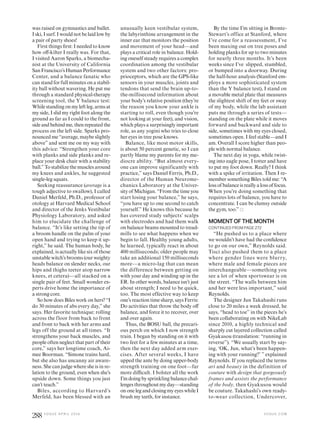 was raised on gymnastics and ballet.
I ski, I surf. I would not be laid low by
a pair of party shoes!
First things irst: I needed to know
how of-kilter I really was. For that,
I visited Aaron Sparks, a biomecha-
nist at the University of California
SanFrancisco’sHumanPerformance
Center, and a balance fanatic who
can stand for full minutes on a stabil-
ity ball without wavering. He put me
through a standard physical-therapy
screening tool, the Y balance test:
Whilestandingonmyleftleg,armsat
my side, I slid my right foot along the
ground as far as I could to the front,
sideandbehindme,thenrepeatedthe
process on the left side. Sparks pro-
nounced me “average, maybe slightly
above” and sent me on my way with
this advice: “Strengthen your core
with planks and side planks and re-
place your desk chair with a stability
ball.” To stabilize the muscles around
my knees and ankles, he suggested
single-leg squats.
Seeking reassurance (average is a
tough adjective to swallow), I called
Daniel Merfeld, Ph.D., professor of
otology at Harvard Medical School
and director of the Jenks Vestibular
Physiology Laboratory, and asked
him to elucidate the challenge of
balance. “It’s like setting the tip of
a broom handle on the palm of your
open hand and trying to keep it up-
right,” he said. The human body, he
explained, is actually like six of those
unstable witch’s brooms (our weighty
heads balance on slender necks, our
hips and thighs teeter atop narrow
knees, et cetera)—all stacked on a
single pair of feet. Small wonder ex-
perts drive home the importance of
a strong core.
So how does Biles work on hers? “I
do 30 minutes of abs every day,” she
says. Her favorite technique: rolling
across the floor from back to front
and front to back with her arms and
legs off the ground at all times. “It
strengthens your back muscles, and
people often neglect that part of their
core,” says her longtime coach, Ai-
mee Boorman. “Simone trains hard,
but she also has uncanny air aware-
ness. She can judge where she is in re-
lation to the ground, even when she’s
upside down. Some things you just
can’t teach.”
Biles, according to Harvard’s
Merfeld, has been blessed with an
unusually keen vestibular system,
the labyrinthine arrangement in the
inner ear that monitors the position
and movement of your head—and
plays a critical role in balance. Hold-
ing oneself steady requires a complex
coordination among the vestibular
system and two other factors: pro-
prioceptors, which are the GPS-like
sensors in your muscles, joints and
tendons that send the brain up-to-
the-millisecond information about
your body’s relative position (they’re
the reason you know your ankle is
starting to roll, even though you’re
not looking at your feet), and vision,
which plays a surprisingly important
role, as any yogini who tries to close
her eyes in tree pose knows.
Balance, like most motor skills,
is about 50 percent genetic, so I can
partly blame my parents for my me-
diocre ability. “But almost every-
one can improve significantly with
practice,” says Daniel Ferris, Ph.D.,
director of the Human Neurome-
chanics Laboratory at the Univer-
sity of Michigan. “From the time you
start losing your balance,” he says,
“you have up to one second to catch
yourself.” He knows this because he
has covered study subjects’ scalps
with electrodes and had them walk
on balance beams mounted to tread-
mills to see what happens when we
begin to fall. Healthy young adults,
he learned, typically react in about
400 milliseconds; older people may
take an additional 150 milliseconds
more—a micro-lag that can mean
the difference between getting on
with your day and winding up in the
ER. In other words, balance isn’t just
about strength; I need to be quick,
too. The most effective way to keep
one’s reaction time sharp, says Ferris:
Do activities that throw the body of
balance, and force it to recover, over
and over again.
Thus, the BOSU ball, the precari-
ous perch on which I now strength
train. I began by standing on it with
two feet for a few minutes at a time,
then the next day added arm exer-
cises. After several weeks, I have
upped the ante by doing upper-body
strength training on one foot—far
more diicult. I bolster all the work
I’m doing by sprinkling balance chal-
lenges throughout my day—standing
on one leg and closing my eyes while I
brush my teeth, for instance.
By the time I’m sitting in Bronte-
Stewart’s office at Stanford, where
I’ve come for a reassessment, I’ve
been maxing out on tree poses and
holding planks for up to two minutes
for nearly three months. It’s been
weeks since I’ve slipped, stumbled,
or bumped into a doorway. During
the half-hour analysis (Stanford em-
ploys a more sophisticated system
than the Y balance test), I stand on
a movable metal plate that measures
the slightest shift of my feet or sway
of my body, while the lab assistant
puts me through a series of tests—
standing on the plate while it moves
forward and backward and side to
side, sometimes with my eyes closed,
sometimes open. I feel stable—and I
am. Overall I score higher than peo-
ple with normal balance.
The next day in yoga, while twist-
ing into eagle pose, I totter and have
to put my foot down. Really? I think
with a spike of irritation. Then I re-
member something Biles told me: “A
loss of balance is really a loss of focus.
When you’re doing something that
requires lots of balance, you have to
concentrate. I can be clumsy outside
the gym, too.”
MOMENT OF THE MONTH
CONTINUED FROM PAGE 272
“He pushed us to a place where
we wouldn’t have had the conidence
to go on our own,” Reynolds said.
Tisci also pushed them to a place
where gender lines were blurry,
where male and female pieces are
interchangeable—something you
see a lot of when sportswear is on
the street. “The walls between him
and her were less important,” said
Reynolds.
The designer Jun Takahashi runs
close to 20 miles a week dressed, he
says, “head to toe” in the pieces he’s
been collaborating on with NikeLab
since 2010, a highly technical and
sharply cut layered collection called
Gyakusou (translation: “running in
reverse”). “We usually start by say-
ing, ‘OK, Jun, what’s been happen-
ing with your running?’ ” explained
Reynolds. If you replaced the terms
art and beauty in the definition of
couture with design that gorgeously
frames and assists the performance
of the body, then Gyakusou would
be couture. Takahashi’s own ready-
to-wear collection, Undercover,
V O G U E . C O M
288 V O G U E A P R I L 2 0 1 6
 