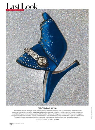 MiuMiuheel,$1,290
Behold the ultimate midnight mule—entirely handcrafted and teetering in at 120 millimeters. But look closely:
It’s also a cleverly deconstructed Mary Jane bejeweled to resemble a starry, crystalline sky—and, while studded to
resemble a brogue, its romantic evocation of the boudoir style of old Hollywood mimics that of a bedroom slipper.
Though Miuccia Prada, eccentric as ever, paired the shoe with mustard stockings and a leather cape, we’d like to think
there are no rules whatsoever for this remarkable, celestial shoe. Well, perhaps one: Wear exceptionally.
P H O T O G R A P H E D B Y E R I C B O M A N
EDITOR: VIRGINIA SMITH
LastLook
292 V O G U E A P R I L 2 0 1 6
DETAILS,SEEINTHISISSUE
 