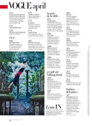 april
C O N T IN U ED >7 2
142
SOCIAL RESPONSIBILITY
Noella Coursaris Musunka
and her team of volunteers
are educating 231 girls
in the Congo—and that’s
just the beginning
144
THE HAMISH FILES
155
WOMEN: NEW PORTRAITS
By Annie Leibovitz
view
166
DUTCH MASTER
Designer Ronald van
der Kemp’s free spirit
is just what fashion
needs right now
170
STRIKE A CHORD
Guitar-strap bags hit
all the right notes
172
FINE LINE
Show your stripes in
La Ligne, a new chic-
essentials label
174
CRAFT WORK
Form follows function in
Loewe’s furniture capsule
185
HISTORY OF HAIR
Over the course of the
last century, hair’s most
memorable moments have
had their roots in Vogue
beauty
& health
194
FLASH DRIVE
Pat McGrath, the force
behind some of fashion’s
most directional beauty
looks, is charting another
course—of the runway
and into your makeup bag
198
TEA TIME
Jo Malone London’s
deliciously reined
new fragrance line is
steeped in traditions
of sensual sipping
200
RIPPLE EFFECT
Kate Christensen
takes the plunge with
a forward-thinking
treatment for cellulite
206
FORCE OF NATURE
San Francisco’s Credo
boutique is changing
perceptions—and
complexions—with its
clean-beauty concept
peopleare
talkıngabout
209
THEATER
Ben Whishaw and
Saoirse Ronan play foes
and former lovers in Ivo
van Hove’s Broadway
revival of The Crucible
210
ART
Mitchell-Innes & Nash
puts on a survey of nudes,
landscapes, and more
by Tom Wesselmann
MODEL GRACE HARTZEL IN A MARNI
TOP, A NINA RICCI SKIRT, AND
PRADA SHOES. PHOTOGRAPHED
BY MIKAEL JANSSON.
WELCOME TO THE JUNGLE, P. 236
Lean IN
210
MOVIES
Richard Linklater
conjures 1980s
Texas with Everybody
Wants Some, and
Tom Hanks stars in A
Hologram for the King
212
UP NEXT
In Sing Street, sixteen-
year-old Ferdia Walsh-
Peelo plays a would-be
rock star in love
212
DESIGN
Take note of Adrienne
Wong’s whimsical
hand-bound journals
213
TELEVISION
A thrilling adaptation of
The Night Manager
has Tom Hiddleston
as an unlikely spy
214
TRAVEL
A visit to Guatemala
calls for a stay at the
Coppolas’updated
lakeside resort
214
BOOKS
Spring novels feature
lost girls in the big city
214
SCENE
Two NYC restaurant vets
celebrate new openings
fashion
&features
217
TOMORROWLAND
How will the future
family live and dress?
Our prognostications
include android au pairs,
salads from airborne
pods, virtual-reality
vacations on demand—
and plenty of cool
and ultracomfortable
day chic
FASHIONEDITOR:CAMILLANICKERSON.HAIR,SHAYASHUAL;MAKEUP,HANNAHMURRAY.SETDESIGN,NICHOLASDESJARDINSFORMARYHOWARDSTUDIO.
PRODUCEDBYMARCUSWARDFORNORTHSIX.PHOTOGRAPHEDATLASPOZAS,XILITLA,WITHFUNDACIÓNPEDROYELENAHERNÁNDEZ,A.C.DETAILS,SEEINTHISISSUE.
64 V O G U E A P R I L 2 0 1 6
 