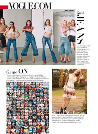 After a frigid winter, it’s time to turn up the heat on
your wardrobe—and what better way to shake off
the cold than with a new look? From the prettiest
sundresses to sandals in every style, here’s
how to look hot and stay cool all season long.
Game ONTo match the marvel of athleticism that the world will be
watching during the Olympics, we highlight the best of Rio de
Janeiro. Find under-the-radar restaurants, shopping destinations,
and more in a tourist’s trove of ideas for an upcoming trip.
Like all things swept
up in a seasonal
refresh, your trusty
blues can get a
boost this spring.
Whether you like
your jeans cropped,
faded, or cuffed,
our denim guide is
full of wonderfully
wearable Wranglers
revamped.
DENIM FOR DAYS
AMANDA MURPHY, EMILY
RATAJKOWSKI, BINX WALTON, LEXI
BOLING, FERNANDA LY, AND GIGI
HADID. DIRECTED BY OLIVER HADLEE
PEARCH, VOGUE.COM, 2015.
TEAM USA
PHOTOGRAPHED
BYTHOMAS
PRIOR, VOGUE
.COM, 2015.
FRINGE
BENEFITS
ANNA EWERS,
PHOTOGRAPHED
BY KARIM SADLI,
VOGUE, 2016.
SPRINGForward
Good
JEANS
 