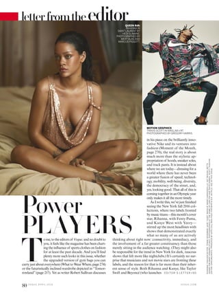 letterfromtheeditor
T
ome,totheeditorsof Vogue,andnodoubtto
you, it feels like the magazine has been chart-
ing the inluence of sports clothes on fashion
for at least the past decade. And you’ll ind
plenty more such looks in this issue, whether
the upgraded version of gym bags you can
carryjustabouteverywhere(WhattoWearWhere,page274)
or the futuristically inclined wardrobe depicted in “Tomor-
rowland”(page 217). Yet as writer Robert Sullivan discusses
in his piece on the brilliantly inno-
vative Nike and its ventures into
fashion (Moment of the Month,
page 270), the real story is about
much more than the stylistic ap-
propriation of hoods, sneaker soles,
and track pants. It is instead about
where we are today—dressing for a
world where there has never been
a greater fusion of speed, technol-
ogy, mobility, well-being, diversity,
the democracy of the street, and,
yes, looking good. That all of this is
comingtogetherinanOlympicyear
only makes it all the more timely.
As I write this, we’ve just inished
seeing the New York fall 2016 col-
lections, where two labels fronted
by music titans—this month’s cover
star, Rihanna, with Fenty Puma,
and Kanye West with Yeezy—
stirred up the most headlines with
shows that demonstrated exactly
what so many of us are actively
thinking about right now: connectivity, immediacy, and
the involvement of a far greater constituency than those
merely sitting in the audience watching. (They might also
be responsible for the trend in New York for dark, raucous
shows that felt more like nightclubs.) It’s certainly no sur-
prise that musicians and not movie stars are fronting these
labels, and the reason for that is far more than their inher-
ent sense of style. Both Rihanna and Kanye, like Taylor
Swift and Beyoncé (who launches
MOTION GRAPHICS
TRAVIS SCOTT IN NIKELAB X RT.
PHOTOGRAPHED BY GREGORY HARRIS.
Power
PLAYERS
QUEEN RIRI
RIHANNA IN
SAINT LAURENT BY
HEDI SLIMANE.
PHOTOGRAPHED BY
MERTALAS AND
MARCUS PIGGOTT.
ED ITO R ’S LE T T ER >9 0
V O G U E . C O M
80 V O G U E A P R I L 2 0 1 6
RIHANNA:FASHIONEDITOR:TONNEGOODMAN.HAIR,YUSEF;MAKEUP,MARKCARRASQUILLO;SETDESIGN,BETTE
ADAMSFORMARYHOWARDSTUDIO.PHOTOGRAPHEDATTHEHOMEOFCARLTONANDDAVIDGEBBIA.SCOTT:FASHION
EDITOR:SARAMOONVES.PRODUCEDBYKATECOLLINGS-POSTFORNORTHSIX.DETAILS,SEEINTHISISSUE.
 