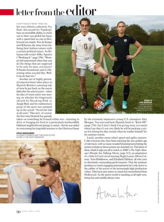 letterfromtheeditor
BEND IT
LIKE BOWLES
HAMISH WITH
ALEX MORGAN.
PHOTOGRAPHED BY
ANNIE LEIBOVITZ.
COLD SHOULDERS
ELIZABETH DEBICKI AND TOM HIDDLESTON
IN AMC’S THE NIGHT MANAGER.
her own athletic collection, Ivy
Park, this month for Topshop),
have an incredible ability to reach
out to their vast global fan bases
with a speed that no one in Hol-
lywood can match. Nor do Kanye
and Rihanna shy away from im-
buing their fashion careers with
a certain political stance. As Ri-
hanna tells writer Abby Aguirre
(“Working It,”page 230), “Wom-
en feel empowered when they can
do the things that are supposed
to be only for men, you know?
It breaks boundaries and it’s lib-
erating when you feel like, Well,
I can do that too.”
Another act of highly person-
al empowerment takes place in
Hamish Bowles’s amusing tale
of how he got back on the soccer
ield after his school years—when
his idea of team colors was mus-
ing on whether his fingernails
should be Shocking Pink or
Jungle Red, and his rudimentary
grasp of the sport was summed
up in the axiom “Avoid the ball
at all costs.”This isn’t, of course,
the irst time Hamish has gamely
taken on something he’d much rather not—learning to
drive or foraging for food in a particularly hardscrabble
Oakland neighborhood springs to mind—but he was aided
in overcoming his long-held aversion to the Glorious Game
by the extremely impressive young U.S. champion Alex
Morgan. You can read how Hamish fared in “Kick Of”
(page 254), but I don’t think I’m giving away too much
when I say that it’s not very likely he will be packing a soc-
cer kit among his lilac tweeds when he readies himself for
his summer travels.
Lastly, another arena where speed and agility matters.
I, like everyone else, have been enjoying the new golden age
of television,withsomanywonderfulproductionshittingthe
screens(whateverthosescreensareattachedto).Thelatestof
these,whichIurgeyoualltowatch,isAMC’sTheNightMan-
ager (People Are Talking About, page 213), an adaptation
of a John le Carré novel starring Hugh Laurie, Olivia Col-
man, Tom Hiddleston, and Elizabeth Debicki, all who turn
in absolutely outstanding performances. That the medium
producessomuchengagingentertainmentisn’tonlydownto
the caliber of the actors or the increasingly high production
values. Television just seems so much less encumbered than
Hollywood. As the sports world is teaching us all right now,
being fast and nimble always wins.
C O N TIN U ED F RO M PAG E 8 0
V O G U E . C O M
90 V O G U E A P R I L 2 0 1 6
THENIGHTMANAGER:MITCHJENKINS/AMC
 