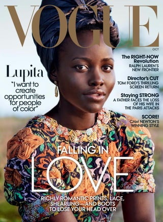 “I want to
create
opportunities
for people
of color”
RICHLY ROMANTIC PRINTS, LACE,
SHEARLING—AND BOOTS
TO LOSE YOUR HEAD OVER
LOVE
FALLING IN
OCT
Lupita
The RIGHT-NOW
Revolution
RALPH LAUREN’S
NEW FRONTIER
Director’s CUT
TOM FORD’S THRILLING
SCREEN RETURN
Staying STRONG
A FATHER FACES THE LOSS
OF HIS WIFE IN
THE PARIS ATTACKS
SCORE!
CAM NEWTON’S
WINNING STYLE
 