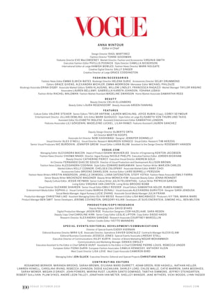 ANNA WINTOUR
Editor in Chief
Design Director RAÚL MARTINEZ
Fashion Director TONNE GOODMAN
Features Director EVE MACSWEENEY Market Director, Fashion and Accessories VIRGINIA SMITH
Executive Fashion Editor PHYLLIS POSNICK Style Director CAMILLA NICKERSON
International Editor at Large HAMISH BOWLES Fashion News Director MARK HOLGATE
Creative Digital Director SALLY SINGER
Creative Director at Large GRACE CODDINGTON
FA S H I O N /A C C E S S O R I E S
Fashion News Editor EMMA ELWICK-BATES Bookings Director HELENA SURIC Accessories Director SELBY DRUMMOND
Editors GRACE GIVENS, ALEXANDRA MICHLER, EMMA MORRISON Menswear Editor MICHAEL PHILOUZE
Bookings Associate ERINA DIGBY Associate Market Editors SARA KLAUSING, WILLOW LINDLEY, FRANCESCA RAGAZZI Market Manager TAYLOR ANGINO
Associates LAUREN BELLAMY, GABRIELLA KAREFA-JOHNSON, YOHANA LEBASI
Fashion Writer RACHEL WALDMAN Fashion Market Assistant MADELINE SWANSON Home Market Associate SAMANTHA REES
B E A U T Y
Beauty Director CELIA ELLENBERG
Beauty Editor LAURA REGENSDORF Beauty Associate ARDEN FANNING
F E AT U R E S
Culture Editor VALERIE STEIKER Senior Editors TAYLOR ANTRIM, LAUREN MECHLING, JOYCE RUBIN (Copy), COREY SEYMOUR
Entertainment Director JILLIAN DEMLING Arts Editor MARK GUIDUCCI Style Editor at Large ELISABETH VON THURN UND TAXIS
Assistant Editor ELIZABETH INGLESE Assistant Entertainment Editor SAMANTHA LONDON
Features Associates LILI GÖKSENIN, MADELEINE LUCKEL, LILAH RAMZI Features Assistant LAUREN SANCHEZ
A R T
Deputy Design Director ALBERTO ORTA
Art Director MARTIN HOOPS
Associate Art Director NOBI KASHIWAGI Designer JENNIFER DONNELLY
Visual Director ALEX O’NEILL Visual Director, Research MAUREEN SONGCO Visual Editor, Research TIM HERZOG
Senior Visual Producers NIC BURDEKIN, JENNIFER GREIM Visual Editor LIANA BLUM Assistant to the Design Director ROSEMARY HANSEN
V O G U E . C O M
Managing Editor ALEXANDRA MACON Head of Product ISHANI MUKHERJEE Director of Engineering KENTON JACOBSEN
Fashion News Director CHIOMA NNADI Director, Vogue Runway NICOLE PHELPS Executive Fashion Editor JORDEN BICKHAM
Beauty Director CATHERINE PIERCY Executive Visual Director ANDREW GOLD
Art Director FERNANDO DIAS DE SOUZA Director of Visual Production and Development ALLISON BROWN
Fashion News Editor ALESSANDRA CODINHA Style Editor EDWARD BARSAMIAN Senior Fashion Writer MARJON CARLOS
Market Editors KELLY CONNOR, CHELSEA ZALOPANY Associate Market Editor ANNY CHOI
Accessories Editor BROOKE DANIELSON Archive Editor LAIRD BORRELLI-PERSSON
Fashion News Writers KRISTIN ANDERSON, JANELLE OKWODU, LIANA SATENSTEIN, STEFF YOTKA Fashion News Associate EMILY FARRA
Senior Beauty Writer MACKENZIE WAGONER Beauty Writer MONICA KIM Associate Beauty Editor JENNA RENNERT
Deputy Culture Editor JESSIE HEYMAN Senior Culture Writer JULIA FELSENTHAL Culture Writer PATRICIA GARCIA
Living Editor VIRGINIA VAN ZANTEN Living Writer BROOKE BOBB
Visual Director SUZANNE SHAHEEN Senior Visual Editor EMILY ROSSER Visual Editors SAMANTHA ADLER, RUBEN RAMOS
Enterainment Media Editor SOPHIA LI Visual Content Creator BARDIA ZEINALI Visual Associate ALEXANDRA GURVITCH Designer SARA JENDUSA
Social Media Manager, Vogue Runway LUCIE ZHANG Associate Social Media Manager JULIA FRANK
Production Manager CHRISTINA LIAO Assistant Managing Editor OLIVIA WEISS Research Editor LISA MACABASCO Producers IVY TAN, MARIA WARD
Product Manager BEN SMIT Senior Developers JEROME COVINGTON, GREGORY KILIAN Developers JE SUIS ENCRATEIA, SIMONE HILL, BEN MILTON
P R O D U C T I O N /C O P Y/ R E S E A R C H
Deputy Managing Editor DAVID BYARS
Digital Production Manager JASON ROE Production Designers COR HAZELAAR, SARA REDEN
Deputy Copy Chief CAROLINE KIRK Senior Copy Editor LESLIE LIPTON Copy Editor DIEGO HADIS
Research Director ALEXANDRA SANIDAD Research Associate COURTNEY MARCELLIN
Fashion Credits Editor IVETTE MANNERS
S P E C I A L E V E N T S / E D I T O R I A L D E V E L O P M E N T/C O M M U N I C AT I O N S
Director of Special Events EADDY KIERNAN
Editorial Business Director MIRA ILIE Associate Director, Operations XAVIER GONZALEZ Contracts Manager ALEXA ELAM
Editorial Business Coordinator JESSECA JONES Special Events Associate LINDSAY STALL
Executive Director of Communications HILDY KURYK Director of Brand Marketing NEGAR MOHAMMADI
Communications and Marketing Manager DANIKA OWSLEY
Executive Assistant to the Editor in Chief GRACE HUNT Assistants to the Editor in Chief CORINNE PIERRE-LOUIS, REBECCA UNGER
European Editor FIONA DARIN European Fashion Associates CAMILA HENNESSY, ANTHONY KLEIN
West Coast Director LISA LOVE West Coast Associate CAMERON BIRD
Managing Editor JON GLUCK Executive Director, Editorial and Special Projects CHRISTIANE MACK
C O N T R I B U T I N G E D I T O R S
ROSAMOND BERNIER, MIRANDA BROOKS, SARAH BROWN, SYLVANA WARD DURRETT, ADAM GREEN, ROB HASKELL, NATHAN HELLER,
LAWREN HOWELL, CAROLINA IRVING, REBECCA JOHNSON, DODIE KAZANJIAN, SHIRLEY LORD, CHLOE MALLE, CATIE MARRON, SARA MOONVES,
SARAH MOWER, MEGAN O’GRADY, JOHN POWERS, MARINA RUST, LAUREN SANTO DOMINGO, TABITHA SIMMONS, JEFFREY STEINGARTEN,
ROBERT SULLIVAN, PLUM SYKES, ANDRÉ LEON TALLEY, JONATHAN VAN METER, SHELLEY WANGER, JANE WITHERS, VICKI WOODS, LYNN YAEGER
V O G U E . C O M
100 V O G U E O C TO B E R 2 0 1 6
 