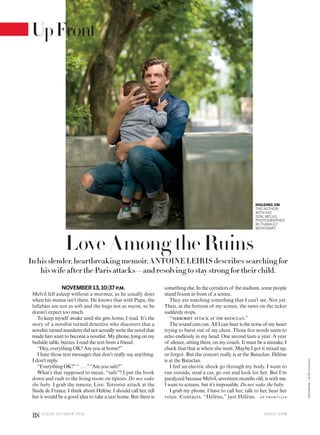 Love Among theRuins
In his slender, heartbreaking memoir, ANTOINE LEIRIS describes searching for
his wife after the Paris attacks—and resolving to stay strong for their child.
NOVEMBER 13,10:37 P.M.
Melvil fell asleep without a murmur, as he usually does
when his mama isn’t there. He knows that with Papa, the
lullabies are not as soft and the hugs not as warm, so he
doesn’t expect too much.
To keep myself awake until she gets home, I read. It’s the
story of a novelist turned detective who discovers that a
novelist turned murderer did not actually write the novel that
madehimwanttobecomeanovelist.Myphone,lyingonmy
bedside table, buzzes. I read the text from a friend:
“Hey, everything OK? Are you at home?”
I hate those text messages that don’t really say anything.
I don’t reply.
“Everything OK?”“ . . . ”“Are you safe?”
What’s that supposed to mean, “safe”? I put the book
down and rush to the living room on tiptoes. Do not wake
the baby. I grab the remote. Live: Terrorist attack at the
Stade de France. I think about Hélène. I should call her, tell
her it would be a good idea to take a taxi home. But there is
HOLDING ON
THE AUTHOR,
WITH HIS
SON, MELVIL,
PHOTOGRAPHED
BY THIBAULT
MONTAMAT.
something else. In the corridors of the stadium, some people
stand frozen in front of a screen.
They are watching something that I can’t see. Not yet.
Then, at the bottom of my screen, the news on the ticker
suddenly stops.
“terrorist attack at the bataclan.”
The sound cuts out. All I can hear is the noise of my heart
trying to burst out of my chest. Those five words seem to
echo endlessly in my head. One second lasts a year. A year
of silence, sitting there, on my couch. It must be a mistake. I
check that that is where she went. Maybe I got it mixed up,
or forgot. But the concert really is at the Bataclan. Hélène
is at the Bataclan.
I feel an electric shock go through my body. I want to
run outside, steal a car, go out and look for her. But I’m
paralyzed because Melvil, seventeen months old, is with me.
I want to scream, but it’s impossible. Do not wake the baby.
I grab my phone. I have to call her, talk to her, hear her
voice. Contacts. “Hélène,” just Hélène. U P F RO N T>1 24
V O G U E . C O M
118 V O G U E O C TO B E R 2 0 1 6
GROOMING,LAUREGAUDOU
UpFront
 
