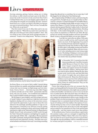 things that allowed me to contribute, but on some days I still
felt dogged by the feeling that I had failed people.
Thecompanionshipof brilliantwomen,andmentoringthe
next generation, brought me joy as I taught politics at Har-
vardforasemester.Iworkedalongsidefiveincrediblefellows,
including two formidable female public servants: former U.S.
senator Kay Hagan of North Carolina and former Massa-
chusettsattorneygeneralMarthaCoakley,bothof whomhad
also recently suffered high-profile political defeats. Bonding
with them—in the student dining halls, at yoga class—was a
way to share an experience to which few can relate. We sup-
ported one another through laughter and tears and looked
ahead, trying to rebound and figure out our next chapters.
Last fall, two years after my defeat, I felt ready
to return to public service, and I yearned to get
backtomyroots.Atthebeginningof mycareerI
wasahousingadvocateandtenantorganizer,as-
sistinglower-incomeNewYorkersastheyfought
fortheirrighttoaffordablehousingandfreedom
frompredatorylandlords.Manywerepoorwom-
en of color, including seniors and young single
moms.Thefeelingof helpingtoreverseanunfair
evictionandkeepingthesewomenintheirhomes
was sweeter than any political triumph.
I
n November 2015, I started my first full-
timepost-politicsjob.IrunWin,formerly
called Women in Need. It’s New York
City’s largest nonprofit that provides
shelter and support services for homeless
women and their children, offering them their
ownunitsinelevenshelters.Duringtheday,these
women work, look for jobs, and send their kids
off to school. At night, they serve dinner and
help with homework. Many have fled domestic
violence or are in recovery from substance abuse
or mental illness. Many grew up homeless them-
selves. Some are undocumented. They are the
forgotten faces of homelessness.
I knew that taking the job at the very moment that the
mayorwasbeingpilloriedbythepressforhismanagementof
NewYork’sacutehomelessnesscrisismightraiseaneyebrow.I
couldseetheheadline:onetimerivalquinntoplaydeblasio
foil on homelessness. But I also knew that to be effective in
myrole,Inotonlyneededtojoinforceswiththemayor,Ineed-
edtosupporthisadministration’seffortstogetahandleonthe
problem.Ihadtodothisknowingthatmydefeatin2013came
in large part due to a sustained attack he levied, falsely accus-
ingmeof lookingoutforthewealthyattheexpenseof every-
one else during my time as City Council speaker. Partnering
with him was tough at first, but in fact we work well together
andareunitedbyourmutualloveforNewYorkandthedesire
to help people—and that matters much more than politics.
In the political arena, I had an extraordinary opportunity
this summer to play a part as a surrogate in supporting the
presidential bid of Hillary Clinton. She’s one of my mentors,
who was there for me in good times and not-so-good times.
Thenightshewinsthepresidencywillbeawatershedmoment
for women and girls everywhere.
the dogs, spinning, getting a haircut, eating out, or riding
the subway, to offer a kind word and a pat on the elbow. It
meant the world. I received a lovely note from New York’s
Cardinal Dolan (who, as you can imagine, agrees with me on
some things but certainly not everything). He said, “I haven’t
heard from you, so I fear you think I only liked you because
youwereinapowerfulposition.That’snottrue;Iactuallylike
you. When can we get pasta?”
That first winter I was out of office, Kim said to me one
nightovertakeout,“Whatdidyouusedtolovetodothatyou
didn’tgettodowhenyouweresobusyinpolitics?”And—this
is so ironic in view of those anti–horse carriage advocates—I
answered, “I used to love riding horses.”We have a house on
the Jersey Shore, so we went to find a stable. I started taking
lessonsandthenveryquickly,andperhapsimpulsively,bought
a horse who was too young, too high energy, and very bom-
bastic. I know, I know . . . that does ring some bells. I began
torideherandtakecareof her,which—particularlywiththis
horse, who was very needy—was wonderful and reaffirmed
that I could be helpful outside government or politics.
Mylifebegantoseembrighter,andIfeltstrongerandsurer
of myself.AndrewCuomoaskedmetohelphimworktoward
legislation dealing with sex crimes in the university system,
and I seized the opportunity to give voice to those who were
silenced in the seemingly unending epidemic of rape on col-
lege campuses. I returned to my advocacy roots by joining
nonprofitboards:pushingforchoiceandwomen’shealthand
reproductiverightsattheNationalInstituteforReproductive
Health Action Fund; advocating for LGBT youth through
the Tyler Clementi Foundation; and fighting for equality in
sports through Athlete Ally—especially as Russia repressed
theLGBTcommunityduringtheSochiOlympics.Allof these
stepsforwardwereimportantvictories—buttherewereocca-
sionalsetbacksandbumpsintheroad.Iwasdoingrewarding
THE SPEAKER STANDS
CANDIDATE QUINN ATTHE NEWYORK PUBLIC LIBRARY, PHOTOGRAPHED
DURING HER MAYORAL RACE BY MIKAEL JANSSON, VOGUE, 2013.
TheComebackKid
C O N TIN U ED O N PAG E 31 2
V O G U E . C O M
140 V O G U E O C TO B E R 2 0 1 6
Lives
 