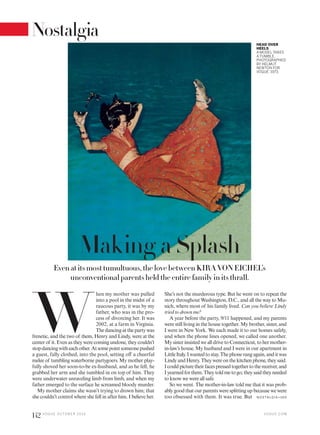 Even at its most tumultuous, the love between KIRA VON EICHEL’s
unconventional parents held the entire family in its thrall.
W
hen my mother was pulled
into a pool in the midst of a
raucous party, it was by my
father, who was in the pro-
cess of divorcing her. It was
2002, at a farm in Virginia.
The dancing at the party was
frenetic, and the two of them, Henry and Lindy, were at the
center of it. Even as they were coming undone, they couldn’t
stopdancingwitheachother.Atsomepointsomeonepushed
a guest, fully clothed, into the pool, setting off a cheerful
melee of tumbling waterborne partygoers. My mother play-
fully shoved her soon-to-be ex-husband, and as he fell, he
grabbed her arm and she tumbled in on top of him. They
were underwater unraveling limb from limb, and when my
father emerged to the surface he screamed bloody murder.
My mother claims she wasn’t trying to drown him; that
she couldn’t control where she fell in after him. I believe her.
She’s not the murderous type. But he went on to repeat the
story throughout Washington, D.C., and all the way to Mu-
nich, where most of his family lived. Can you believe Lindy
tried to drown me?
A year before the party, 9/11 happened, and my parents
were still living in the house together. My brother, sister, and
I were in New York. We each made it to our homes safely,
and when the phone lines opened, we called one another.
My sister insisted we all drive to Connecticut, to her mother-
in-law’s house. My husband and I were in our apartment in
LittleItaly.Iwantedtostay.Thephonerangagain,anditwas
LindyandHenry.Theywereonthekitchenphone,theysaid.
Icouldpicturetheirfacespressedtogethertothereceiver,and
Iyearnedforthem.Theytoldmetogo;theysaidtheyneeded
to know we were all safe.
So we went. The mother-in-law told me that it was prob-
ably good that our parents were splitting up because we were
too obsessed with them. It was true. But
HEAD OVER
HEELS
A MODEL TAKES
A TUMBLE.
PHOTOGRAPHED
BY HELMUT
NEWTON FOR
VOGUE, 1973.
N OSTA LG IA >16 0
Making a Splash
V O G U E . C O M
142 V O G U E O C TO B E R 2 0 1 6
Nostalgia
 
