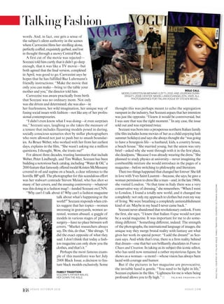 words. And, in fact, one gets a sense of
the subject’s silent authority in the scenes
where Carrozzini films her strolling alone,
perfectlycoiffed,exquisitelygarbed,andlost
in thought through a snowy Central Park.
A first cut of the movie was rejected—
Sozzanitoldhimcurtlythatitdidn’tgodeep
enough, that it was like a TV movie—but
both agreed that the final version, completed
in April, was good to go. Carrozzini says he
hopes that he has fulfilled Baz Luhrmann’
friendly instructions: “Make the movie tha
only you can make—bring to the table you
mother and you,”the director told him.
Carrozzini was aware practically from birth
that Sozzani was no ordinary mom. Not only
wasshedrivenanddetermined,shewasalso—in
her fearlessness, her wild imagination, her unique way of
fusing social issues with fashion—not like any of her profes-
sional contemporaries.
“I didn’t even know what I was doing—it even surprises
me,” Sozzani says, laughing as she takes the measure of
a tenure that includes flaunting models posed in daring,
socially conscious scenarios shot by stellar photographers
who were allowed not just to push but to smash boundar-
ies. As Bruce Weber, who worked with her from her earliest
days, explains in the film, “She wasn’t asking me a million
questions. I thought, Wow, she trusts me!”
For almost three decades, trusting luminaries that include
Weber, Peter Lindbergh, and Tim Walker, Sozzani has been
buildinganotoriousbackcatalog,including“Water&Oil,”a
2010featurethatfamouslyofferedmodelKristenMcMenamy
covered in oil and supine on a beach, a clear reference to the
horrific BP spill. The photographer for this scandalous effort
was her stalwart comrade Steven Meisel, who has shot so
many of her covers, and the ensuing controversy—whatever
was this doing in a fashion mag?—landed Sozzani on CNN.
“Why can’t I talk about it? Why can’t a fashion magazine
talk about what’s happening in the
world?”Sozzanirespondswhencrit-
ics suggest that her topics—women
swooning in graveyards, women ar-
rested, women abused, a gaggle of
models in various stages of plastic
surgery—havenoplacebetweensoft
covers. “Market researchers always
say, Do this, do that.”She shrugs. “I
did the exact opposite of what they
said. I don’t think that today a fash-
ion magazine can only show you the
clothes, and that’s it.”
Perhaps the most famous exam-
ple of this manifesto was her July
2008 Black Issue, a decision to fea-
ture black models exclusively. Some
thought this was perhaps meant to echo the segregation
rampantintheindustry,butSozzaniarguesthatherintention
was just the opposite. “I knew it would be controversial, but
I was sure that was the right moment.”In any case, the issue
sold out and was reprinted twice.
SozzaniwasbornintoaprosperousnorthernItalianfamily
(thefilmincludeshomemoviesof herasachildenjoyinglush
summerholidays)andsaysshealwaysthoughtshe“wasgoing
to have a bourgeois life—a husband, kids, a country house,
a beach house.”She married young, but the union was very
brief—asked why she went through with it in the first place,
shedeadpans,“BecauseIwasalreadywearingthedress.”She
planned to study physics at university—never imagining the
combustible mixture she would introduce in the pages of a
magazine—before switching to philosophy and literature.
Thentwothingshappenedthatchangedherforever:Shefell
in love with Yves Saint Laurent—because, she says, he gave a
womanpermissiontodresslikeaman—and,inthelate1960s,
she visited London. “At that time in Italy there was a very
conservative way of dressing,”she remembers. “When I went
to London, I found a totally new world, and it changed me
completely:notonlymyapproachtoclothesbutevenmyway
of living. We were breathing a completely antiestablishment
kind of air. Maybe in my head I never came back.”
Sozzanineverabandonedthatrevolutionaryoutlook.From
the first, she says, “I knew that Italian Vogue would not just
be a social magazine. It was important for me to do some-
thing different.”Something different, indeed: The strength
of thephotographs,theinternationallanguageof images,the
unique way they merge brutal reality with fantasy are what
gives her work its special power: “I add the dream!”as Soz-
zani says. And while that’s true, there is a firm reality behind
thatdream—onethathersonbrilliantlyelucidatesinFranca:
Chaos and Creation. In taking as its subject this iconic editor,
who has until now remained a rather mysterious figure, he
shows us a woman—a mom!—whose vision has always been
laced with courage and humor.
But if the pictures in her magazine are provocative,
the invisible hand is gentle. “You need to be light in life,”
Sozzani explains in the film. “Lightness for me is when being
profound allows you to fly high.”
FAMILY TRADITION
SOZZANI’S FATHER WALKS
HER DOWN THE AISLE. TA L K I N G FAS H I O N >17 8
t
d
e
’s
at
ur
ROLE CALL
MODELS KRISTEN MCMENAMY (LEFT), 2010,AND JOURDAN DUNN
(RIGHT), 2008. CENTER: MODEL LINDA EVANGELISTA, 2005.ALL
PHOTOGRAPHED FOR ITALIAN VOGUE BY STEVEN MEISEL.
V O G U E . C O M
ROLECALL:COURTESYOFITALIANVOGUE.FAMILYTRADITION:COURTESYOFFRANCASOZZANI.
168 V O G U E O C TO B E R 2 0 1 6
TalkingFashion
 