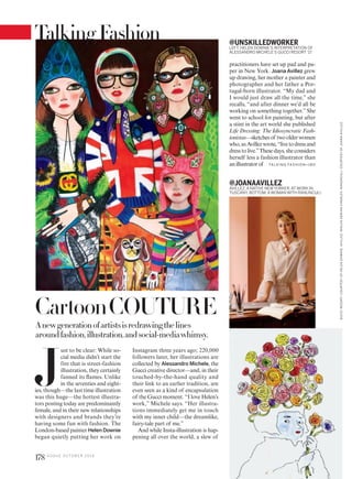 CartoonCOUTURE
J
ust to be clear: While so-
cial media didn’t start the
fire that is street-fashion
illustration, they certainly
fanned its flames. Unlike
in the seventies and eight-
ies, though—the last time illustration
was this huge—the hottest illustra-
tors posting today are predominantly
female, and in their new relationships
with designers and brands they’re
having some fun with fashion. The
London-based painter Helen Downie
began quietly putting her work on
Anewgenerationofartistsisredrawingthelines
aroundfashion,illustration,andsocial-mediawhimsy.
practitioners have set up pad and pa-
per in New York. Joana Avillez grew
up drawing, her mother a painter and
photographer and her father a Por-
tugal-born illustrator. “My dad and
I would just draw all the time,” she
recalls, “and after dinner we’d all be
working on something together.”She
went to school for painting, but after
a stint in the art world she published
Life Dressing: The Idiosyncratic Fash-
ionistas—sketchesof twoolderwomen
who,asAvillezwrote,“livetodressand
dresstolive.”Thesedays,sheconsiders
herself less a fashion illustrator than
anillustratorof
@UNSKILLEDWORKER
LEFT: HELEN DOWNIE’S INTERPRETATION OF
ALESSANDRO MICHELE’S GUCCI RESORT ’17.
Instagram three years ago; 220,000
followers later, her illustrations are
collected by Alessandro Michele, the
Gucci creative director—and, in their
touched-by-the-hand quality and
their link to an earlier tradition, are
even seen as a kind of encapsulation
of the Gucci moment. “I love Helen’s
work,” Michele says. “Her illustra-
tions immediately get me in touch
with my inner child—the dreamlike,
fairy-tale part of me.”
And while Insta-illustration is hap-
pening all over the world, a slew of
@JOANAAVILLEZ
AVILLEZ, A NATIVE NEWYORKER, AT WORK IN
TUSCANY. BOTTOM: A WOMAN WITH RANUNCULI.
TA L K I N G FAS H I O N >1 8 0
GUCCIRESORT:COURTESYOFHELENDOWNIE.AVILLEZ:NIKLASADRIANVINDELEV.RANUNCULI:COURTESYOFJOANAAVILLEZ.
178 V O G U E O C TO B E R 2 0 1 6
TalkingFashion
 
