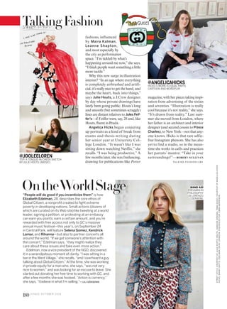 @JOOLEELOREN
TOP: A TONGUE-IN-CHEEK SKETCH
BYJULIE HOUTS (ABOVE).
@ANGELICAHICKS
HICKS’S WORK IS EQUAL PARTS
CARTOON AND WORDPLAY.
fashions, influenced
by Maira Kalman,
Leanne Shapton,
and most especially by
the city as performance
space. “I’m tickled by what’s
happening around me now,”she says.
“I think people want something a little
more tactile.”
Why this new surge in illustration
interest? “In an age where everything
is completely airbrushed and artifi-
cial, it’s really nice to get the hand, and
maybe the heart, back into things,”
says Julie Houts, a J.Crew designer
by day whose private drawings have
lately been going public. Houts’s long
and smooth (but sometimes scraggly)
lines are distant relatives to Jules Feif-
fer’s—if Feiffer were, say, 28 and, like
Houts, fluent in Prada.
Angelica Hicks began conjuring
up portraits as a kind of break from
exams and thesis-writing during
her senior year at University Col-
lege London. “It wasn’t like I was
sitting down watching Netflix,” she
recalls. “I was being productive.” A
few months later, she was freelancing,
drawing for publications like Porter
magazine, with her pieces taking inspi-
ration from advertising of the sixties
and seventies. “Illustration is really
cool because it’s not reality,”she says.
“It’s drawn from reality.” Last sum-
mer she moved from London, where
her father is an architect and interior
designer (and second cousin to Prince
Charles), to New York—not that any-
one knows. Hicks is that rare selfie-
free Instagram phenom. She has also
yet to find a studio, so in the mean-
time she works in cafés and practices
her parents’ mantra: “Take in your
surroundings!”—ROBERT SULLIVAN
“People will do good if you incentivize them” is how
Elizabeth Edelman, 28, describes the core ethos of
Global Citizen, a nonprofit created to fight extreme
poverty in developing nations. Small actions (dozens of
which are curated on its Web site) like tweeting at a world
leader, signing a petition, or protesting at an embassy
can earn you points; earn a certain amount, and you’re
rewarded with free access not only to GC’s massive
annual music festival—this year’s, on September 24
in Central Park, will feature Selena Gomez, Kendrick
Lamar, and Rihanna—but also to partner concerts all
around the world. “If we get someone’s attention with
the concert,” Edelman says, “they might realize they
care about these issues and take even more action.”
Edelman, now a vice president of the NGO, discovered
it in a serendipitous moment of clarity. “I was sitting in a
bar in the West Village,” she recalls, “and I overheard a guy
talking about Global Citizen.” At the time, she was working
in private equity for a man who, she says, “was not very
nice to women,” and was looking for an excuse to leave. She
started out donating her free time to working with GC, and
after a few months she was hooked. “Action is currency,”
she says. “I believe in what I’m selling.”—LILI GÖKSENIN
OntheWorldStage BAND AID
EDELMAN IN
PHILOSOPHY
DI LORENZO
SERAFINI.
TA L K I N G FAS H I O N >1 8 4
STREETSTYLE:COURTESYOFJULIEHOUTS.HOUTS:VANESSAGRANDA.TAMAGUCCI:COURTESYOFANGELICAHICKS.
HICKS:DANNYGHITIS.EDELMAN:DAISYJOHNSON.FASHIONEDITOR:EMMAMORRISON.
TalkingFashion
180 V O G U E O C TO B E R 2 0 1 6
 