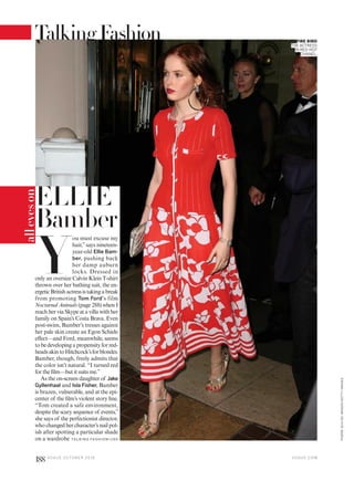 ELLIE
Bamber
FIRE BIRD
THE ACTRESS
IN RED-HOT
CHANEL.
Y
ou must excuse my
hair,”says nineteen-
year-old Ellie Bam-
ber, pushing back
her damp auburn
locks. Dressed in
only an oversize Calvin Klein T-shirt
thrown over her bathing suit, the en-
ergeticBritishactressistakingabreak
from promoting Tom Ford’s film
Nocturnal Animals (page 288) when I
reach her via Skype at a villa with her
family on Spain’s Costa Brava. Even
post-swim, Bamber’s tresses against
her pale skin create an Egon Schiele
effect—and Ford, meanwhile, seems
to be developing a propensity for red-
headsakintoHitchcock’sforblondes.
Bamber, though, freely admits that
the color isn’t natural. “I turned red
for the film—but it suits me.”
As the on-screen daughter of Jake
Gyllenhaal and Isla Fisher, Bamber
is brazen, vulnerable, and at the epi-
center of the film’s violent story line.
“Tom created a safe environment,
despite the scary sequence of events,”
she says of the perfectionist director,
who changed her character’s nail pol-
ish after spotting a particular shade
on a wardrobe TA L K I N G FAS H I O N >1 9 0
alleyeson
V O G U E . C O M
PIERRESUU/GCIMAGES/GETTYIMAGES
188 V O G U E O C TO B E R 2 0 1 6
TalkingFashion
 