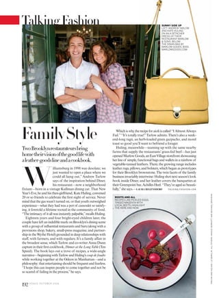 Whichiswhytherecipeforaioliiscalled“IAlmostAlways
Fail.”“It’s totally true!”Tarlow admits. There’s also a week-
end-long ragù, an herb-loaded green gazpacho, and morel
toast so good you’ll want to befriend a forager.
Huling, meanwhile—teaming up with the same nearby
farms that supply the restaurants’ grass-fed beef—has just
openedMarlowGoods,anEastVillagestorefrontshowcasing
herlineof simple,functionalbagsandwalletsinarainbowof
vegetable-tanned leathers. There, the growing range includes
leather rugs, pillows, and bolsters, which began as prototypes
for their Brooklyn brownstone. The twin facets of the family
businessinvariablyintertwine:Hulingshotnextseason’slook
book inside Diner, and her leather covers the banquettes at
theirGreenpointbar,AchillesHeel.“They’veagedsobeauti-
fully,”she says.—LAURA REGENSDORF
W
illiamsburg in 1998 was desolate; we
just wanted to open a place where we
could all hang out,” Andrew Tarlow
says of the inspiration behind Diner,
his restaurant—now a neighborhood
fixture—born in a vintage Kullman dining car. That New
Year’sEve,heandhisthen-girlfriend,KateHuling,convened
20 or so friends to celebrate the first night of service. Never
mindthatthegaswasn’tturnedon,orthatyouthoutweighed
experience—what they had was a pot of cassoulet so satisfy-
ing, it foretold a lifetime rooted in the community of food.
“Theintimacyof itallwasinstantlypalpable,”recallsHuling.
Eighteen years and four bright-eyed children later, the
couplehaveleftanindeliblemarkonBrooklyn’sdiningscene
withagroupof influentialrestaurantsandbars(alongwitha
provisions shop, bakery, small-press magazine, and partner-
shipintheWytheHotel)groundedindeeprelationshipswith
staff, with farmers, and with regulars. It’s a family affair in
the broadest sense, which Tarlow and co-writer Anna Dunn
captureintheirfirstcookbook,DinnerattheLongTable(Ten
Speed). The book lays out a trove of recipes, a wide-angle
narrative—beginningwithTarlowandHuling’scoupdefoudre
while working together at the Odeon in Manhattan—and a
philosophy:thatentertainingshouldbefrequentandfearless.
“I hope this can inspire people to come together and not be
so scared of failing in the process,”he says.
ROOTS AND ALL
RECIPES LIKE PICKLED EGGS,
TINGED MAGENTA WITH
LOCAL BEETS, HIGHLIGHT
THE HERE AND NOW.
TwoBrooklynrestaurateursbring
hometheirvisionofthegoodlifewith
aleather-goodslineandacookbook.
SUNNY SIDE UP
LEFT: ANDREW TARLOW
AND KATE HULING
(IN AN A DÉTACHER
DRESS) AT THEIR
RESTAURANT MARLOW
& SONS. BELOW:
THE DINAN BAG BY
MARLOW GOODS, $555;
MARLOWGOODS.COM.
TALKING FASHION>194
FamilyStyle
TARLOWANDHULING:LIZBARCLAY.ALLOTHERS:NIKOLEHERRIOTTANDMICHAELGRAYDON.
192 V O G U E O C TO B E R 2 0 1 6
TalkingFashion
 