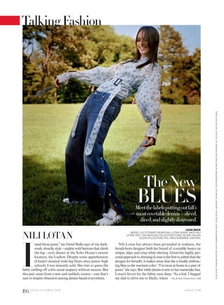 TheNew
BLUESMeetthelabelsputtingoutfall’s
mostcovetabledenim—sliced,
diced,andslightlydistressed.
LEAN BACK
MODEL LILY STEWARTWEARS NILI LOTAN JEANS, $425; NILI
LOTAN, NYC. CALVIN KLEIN COLLECTION TUNIC, $1,595; CALVIN
KLEIN COLLECTION, NYC. PACO RABANNE LOAFERS.NILI LOTAN
I
need those jeans,”my friend Stella says of my dark-
wash,slouchystyle—repletewithbuttonsthatclimb
the leg—over dinner at the Soho House’s newest
location, the Ludlow. Despite some apprehension
(I hadn’t donned wide-leg flares since junior high
school), I was instantly sold. She tries to guess the
label, rattling off a few usual suspects without success. But
this pair came from a new and unlikely source—one that’s
sure to inspire obsession among denim-heads everywhere. TA L K I N G FAS H I O N >1 9 8
Nili Lotan has always been grounded in realness; the
Israeli-born designer built her brand of covetable basics on
stripes, slips, and crisp white shirting. Given her highly per-
sonalapproachtodressing(Lotanisthefirsttoadmitthatshe
designs for herself), it makes sense that she is finally embrac-
ing blue as the warmest color. “I’m most at home in a pair of
jeans,”she says. But while denim is new to her namesake line,
Lotan’s fervor for the fabric runs deep. “As a kid, I begged
my dad to drive me to Haifa, where
V O G U E . C O M
VICKIKING.FASHIONEDITOR:ALEXHARRINGTON.HAIR,ILKERAKYOL;MAKEUP,JENMYLES.PHOTOGRAPHEDINHASTINGS-ON-HUDSON,NY.DETAILS,SEEINTHISISSUE.
194 V O G U E O C TO B E R 2 0 1 6
TalkingFashion
 