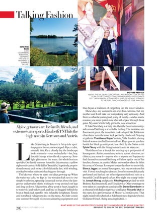 L
ake Starnberg is Bavaria’s fairy-tale spot:
deep-green forests, snow-capped Alps, a calm,
emerald lake. On a cloudy day the landscape
looks romantic—even melancholic—but, boy,
does it change when the sky opens up. Sun-
light glistens on the water; the whole horizon
sparkles.Ourfamilysummerhousefitstheromance:ayellow
eighteenth-century folly full of beautiful, hopelessly propor-
tionedrooms,eachmorecolorfulthanthelast,withwinding,
crooked wooden staircases leading you through.
The lake was where we spent our days growing up. When
the water was cold, we kept to the wooden dock next to our
simple boathouse, spinning fantastical stories about the dan-
gerous underwater plants waiting to wrap around our legs
anddragusdown.Mymother,aboyscoutatheart,taughtus
to water-ski and wakeboard, and had us dragged behind the
boat at breakneck speed in twin inflatable doughnuts. Tennis
andhorsebackridingwerealsoonthemenu.Anoldercousin
one summer brought his mountaineering equipment and
thus began a tradition of rappelling out the tower window.
These days my summers are a lot less extreme, but my
mother and I still take our waterskiing very seriously. And
thereisachaoticcomingandgoingof family—uncles,aunts,
cousins;youneverquiteknowwhowillappearthroughthose
gates. My sister’s little baby girl is the new attraction.
If LakeStarnbergisafairytale,thentheAustriancountry-
side around Salzburg is a veritable fantasy. The meadows are
fluorescent green, the mountain peaks shaped like Toblerone
chocolates; even the cows look perfectly checkered. Staying
at gallerist Thaddaeus Ropac’s estate, Villa Emslieb, during
festival season can feel fantastical too. Days pass as you laze
beside his black granite pool, inscribed by the Swiss artist
Sylvie Fleury with the fitting instruction to be amazing.
Thaddaeus has a knack for mixing up a potpourri of
houseguests. Artists, musicians, writers, actors, directors, ar-
chitects, younameit—anyonewhoisanyoneandhappens to
find themselves around Salzburg will show up for one of his
lunches,dinners,orparties.Makesmewonderwherehehides
his army of Oompa Loompas to run the show so smoothly.
BiancaJagger, anannualhouseguest,wasmyroomieonthis
visit. I loved watching her descend from her room deliciously
perfumed and decked out in her signature tailored suits or a
beautiful Cavalli leopard caftan. One night the young violin-
ist Joseph Morag and pianist Riko Higuma spoiled us with
Brahms,Rachmaninoff,andTchaikovsky.Othereveningswe
weretakentoasymphonyconductedbyDanielBarenboimor
arehearsalwithItaliansuperstarconductorRiccardoMuti or
the opera for a performance of Mozart’s Don Giovanni. That
nightendedwithschnitzelatSalzburg’smostlegendaryhotel,
Goldener Hirsch. Being amazing indeed.
Alpinegetawaysareforfamily,friends,and
extremewatersports.ElisabethTNThitsthe
highnotesinGermanyandAustria.
TalkingFashion
TNT
INTO THE
BLUE
LAKE
STARNBERG
IN BAVARIA,
GERMANY,
THE SITE OF
MYFAMILY’S
SUMMER
HOUSE.
PICTURE-PERFECT
ABOVE:THE SALZBURG CONCERTHALLHASAKOOKY,COOLSIXTIES
FLAIR,SO,OFCOURSE,I STAGEDAN IMPROMPTU PHOTO SHOOT.
LEFT: UPONARRIVALATTHADDAEUS’S HOUSEWEWENTSTRAIGHT
TOTHE POOL,WHICH REMINDED USTO BEAMAZING!
WANT MORE OF THE UNEXPECTED? FOLLOW TNT’S ADVENTURES AT VOGUE.COM/TNT.
BROUGHT TO YOU BY THE 2017 CHEVROLET MALIBU.
COURTESYOFELISABETHTNT
202 V O G U E O C TO B E R 2 0 1 6
 