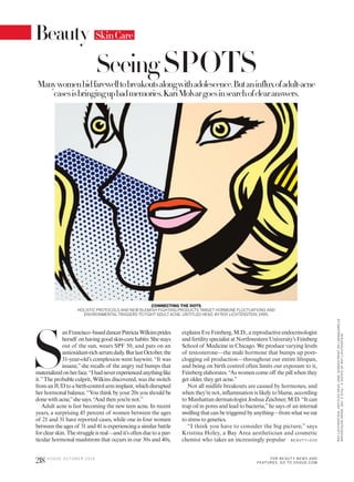 S
anFrancisco–baseddancerPatriciaWilkinsprides
herself on having good skin-care habits: She stays
out of the sun, wears SPF 50, and pats on an
antioxidant-richserumdaily.ButlastOctober,the
31-year-old’s complexion went haywire. “It was
insane,”she recalls of the angry red bumps that
materializedonherface.“Ihadneverexperiencedanythinglike
it.”The probable culprit, Wilkins discovered, was the switch
fromanIUDtoabirth-controlarmimplant,whichdisrupted
her hormonal balance. “You think by your 20s you should be
done with acne,”she says. “And then you’renot.”
Adult acne is fast becoming the new teen acne. In recent
years, a surprising 45 percent of women between the ages
of 21 and 31 have reported cases, while one in four women
between the ages of 31 and 41 is experiencing a similar battle
forclearskin.Thestruggleisreal—andit’softenduetoapar-
ticular hormonal maelstrom that occurs in our 30s and 40s,
explains Eve Feinberg, M.D., a reproductive endocrinologist
and fertility specialist at Northwestern University’s Feinberg
School of Medicine in Chicago. We produce varying levels
of testosterone—the male hormone that bumps up pore-
clogging oil production—throughout our entire lifespan,
and being on birth control often limits our exposure to it,
Feinberg elaborates. “As women come off the pill when they
get older, they get acne.”
Not all midlife breakouts are caused by hormones, and
when they’re not, inflammation is likely to blame, according
to Manhattan dermatologist Joshua Zeichner, M.D. “It can
trap oil in pores and lead to bacteria,”he says of an internal
swellingthatcanbetriggeredbyanything—fromwhatweeat
to stress to genetics.
“I think you have to consider the big picture,” says
Kristina Holey, a Bay Area aesthetician and cosmetic
chemist who takes an increasingly popular
CONNECTING THE DOTS
HOLISTIC PROTOCOLS AND NEW BLEMISH-FIGHTING PRODUCTS TARGET HORMONE FLUCTUATIONS AND
ENVIRONMENTALTRIGGERS TO FIGHT ADULT ACNE. UNTITLED HEAD, BY ROY LICHTENSTEIN, 1995.
Manywomenbidfarewelltobreakoutsalongwithadolescence.Butaninfluxofadult-acne
casesisbringingupbadmemories.KariMolvargoesinsearchofclearanswers.
SeeingSPOTS
B E AU T Y>2 2 0
SkinCare
218 V O G U E O C TO B E R 2 0 1 6
ROYLICHTENSTEIN.UNTITLEDHEAD,1995.SCREENPRINTONLANAQUARELLE
WATERCOLORPAPER.18¾″X219∕16″.©ESTATEOFROYLICHTENSTEIN.
Beauty
FOR BEAUT Y NEWS AND
FEATURES, GO TO VOGUE.COM
 