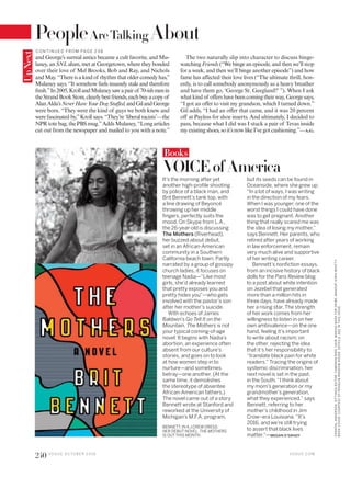 BENNETT, IN AJ.CREW DRESS;
HER DEBUT NOVEL, THE MOTHERS,
IS OUTTHIS MONTH.
VOICEofAmerica
It’s the morning after yet
another high-profile shooting
by police of a black man, and
Brit Bennett’s tank top, with
a line drawing of Beyoncé
throwing up her middle
fingers, perfectly suits the
mood. On Skype from L.A.,
the 26-year-old is discussing
The Mothers (Riverhead),
her buzzed-about debut,
set in an African-American
community in a Southern
California beach town. Partly
narrated by a group of gossipy
church ladies, it focuses on
teenage Nadia—“Like most
girls, she’d already learned
that pretty exposes you and
pretty hides you”—who gets
involved with the pastor’s son
after her mother’s suicide.
With echoes of James
Baldwin’s Go Tell It on the
Mountain, The Mothers is not
your typical coming-of-age
novel: It begins with Nadia’s
abortion, an experience often
absent from our culture’s
stories, and goes on to look
at how women step in to
nurture—and sometimes
betray—one another. (At the
same time, it demolishes
the stereotype of absentee
African-American fathers.)
The novel came out of a story
Bennett wrote at Stanford and
reworked at the University of
Michigan’s M.F.A. program,
Books
but its seeds can be found in
Oceanside, where she grew up.
“In a lot of ways, I was writing
in the direction of my fears.
When I was younger, one of the
worst things I could have done
was to get pregnant. Another
thing that really scared me was
the idea of losing my mother,”
says Bennett. Her parents, who
retired after years of working
in law enforcement, remain
very much alive and supportive
of her writing career.
Bennett’s nonfiction essays,
from an incisive history of black
dolls for the Paris Review blog
to a post about white intention
on Jezebel that generated
more than a million hits in
three days, have already made
her a rising star. The strength
of her work comes from her
willingness to listen in on her
own ambivalence—on the one
hand, feeling it’s important
to write about racism; on
the other, rejecting the idea
that it’s her responsibility to
“translate black pain for white
readers.” Tracing the origins of
systemic discrimination, her
next novel is set in the past,
in the South. “I think about
my mom’s generation or my
grandmother’s generation,
what they experienced,” says
Bennett, referring to her
mother’s childhood in Jim
Crow–era Louisiana. “It’s
2016, and we’re still trying
to assert that black lives
matter.”—MEGAN O’GRADY
UpNext
and George’s surreal antics became a cult favorite, and Mu-
laney, an SNL alum, met at Georgetown, where they bonded
over their love of Mel Brooks, Bob and Ray, and Nichols
and May. “There is a kind of rhythm that older comedy has,”
Mulaney says. “It somehow feels insanely stale and therefore
fresh.”In2005,KrollandMulaneysawapairof 70-ishmenin
theStrandBookStore,clearlybestfriends,eachbuyacopyof
AlanAlda’sNeverHaveYourDogStuffed,andGilandGeorge
were born. “They were the kind of guys we both knew and
were fascinated by,”Kroll says. “They’re ‘liberal racists’—the
NPRtotebag,thePBSmug.”AddsMulaney,“Longarticles
cut out from the newspaper and mailed to you with a note.”
The two naturally slip into character to discuss binge-
watching Friends (“We binge an episode, and then we’ll stop
for a week, and then we’ll binge another episode”) and how
fame has affected their love lives (“The ultimate thrill, hon-
estly, is to call somebody anonymously as a heavy breather
and have them go, ‘George St. Geegland?’ ”). When I ask
whatkindof offershavebeencomingtheirway,Georgesays,
“I got an offer to visit my grandson, which I turned down.”
Gil adds, “I had an offer that came, and it was 20 percent
off at Payless for shoe inserts. And ultimately, I decided to
pass, because what I did was I stuck a pair of Tevas inside
myexistingshoes, soit’s nowlikeI’vegotcushioning.”—A.G.
V O G U E . C O M
240 V O G U E O C TO B E R 2 0 1 6
CHANTALANDERSON.SITTINGSEDITOR:CAMERONBIRD.HAIR,MAKIKONARAFORORIBE;MAKEUP,KIRINBHATTY.
BOOKCOVER:COURTESYOFPENGUINRANDOMHOUSE.DETAILS,SEEINTHISISSUE.
C O N TIN U ED F RO M PAG E 2 3 8
People AboutAreTalking
 