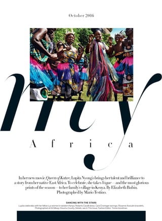 October 2016
DANCING WITH THE STARS
LupitacelebrateswithherfellowLuowomeninwesternKenya.RobertoCavallidress.CaraCroningerearrings.RoxanneAssoulinbracelets.
PhotographedatKitMikayi,KisumuCounty.Details,seeInThisIssue.FashionEditor:TonneGoodman.
Inhernewmovie,QueenofKatwe,LupitaNyong’obringshertalentandbrillianceto
astoryfromhernativeEastAfrica.Tocelebrate,shetakesVogue—andthemostglorious
printsoftheseason—toherfamily’svillageinKenya.ByElizabethRubin.
PhotographedbyMarioTestino.
A f r i c a
 