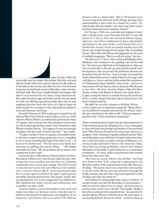 upitaNyong’owalkstall,
much taller than her height. Her mother, Dorothy, once said
that her family will forever tease her about how she walks: as
if she believes she’s six feet tall. (She’s five-five.) The first time
Imeether,atalaid-backtavernainBrooklyn,whereshelives,
Ifeelthatwalk.Sheiscool,straight-backed,circumspect.She
doesn’t ooze emotion the way many young Americans do.
She orders the green eggs and lamb, and lets the joke speak
for itself, not offering a gratuitous laugh. But once we start
speaking about her work, she’s all in, as if able to forget the
public Lupita for a moment or two, slip inside the details of
story and character, and let go.
Around Christmas of 2014, Lupita got an email from the
directorMiraNairwiththescriptforQueenof Katwe,which
tells how Phiona Mutesi, an uneducated girl from the slums
of Uganda,risestobecomethechesschampionof hercoun-
tryandaninternationalchessmaster.Nairwantedhertoplay
Phiona’smother,Harriet.“FivepagesinIwrotemymanager
and agent with the words ‘I must do this film,’”says Lupita.
“Toplayamotherof fourinUganda,aformidablemoth-
er who has so much working against her, was so compelling
to me. It wasn’t something I thought I’d be asked to do”—at
least not by Hollywood. “The fact that it was based on a
true story, an uplifting story out of Africa. . . .”She inhales
and shakes her head. “Oh, my goodness, all my dreams were
coming true in that script.”
I’d just seen her on Broadway in Danai Gurira’s Eclipsed.
She played a fifteen-year-old Liberian called the Girl, shel-
tering with wives numbers one and three of a Liberian
commander who is never seen onstage. The Girl is forced
to become the fourth wife until Maima (wife number
two), a warrior with an AK-47, shows up and persuades
her to escape captivity and join the fight. Lupita gave an
incredibly physical performance. She leaped, wailed, hid,
manipulated her face in the exaggerated way children do.
She inhabited the child’s naïveté and ruthlessness, and
crumbled, too, like a child.
“Lupita employs a powerful intellect in her work and
makes very deep, very intricate choices. And she’s just re-
lentless in her pursuit of authenticity and specificity of the
character,” says Gurira, who is an actress (The Walking
Dead) as well as a playwright. “She is 150 percent every
second, doing more and more work offstage, growing in her
understanding of that world. It’s a dream for a writer.”It’s
what Lupita said she needed “after that long roller-coaster
ride that culminated in the Academy Awards.”
For Nyong’o, 2014 was a year that only happens in fairy
tales or Hollywood, a year that spun the then-31-year-old
actress of 12 Years a Slave into an icon of fashion, beauty,
and cool, a star whose combination of grace and mischief
and timing on the scene broke a color barrier that never
should have existed. In the six months leading up to the
Oscars, she swirled through 66 red carpets. She was dubbed
People’s Most Beautiful Person and appeared on the cover
of multiple magazines. “But it was all not acting,”she says.
Thedirectorof 12 YearsaSlave,artistandfilmmakerSteve
McQueen, who continues to be a guiding voice for her, told
her,“Youhavetogorightbacktothebeginning,towhenyou
saw your first film or dressed up, and remind yourself what
the purpose is, why you got into the profession, because you
get seduced by the obvious.”And so Lupita harnessed her
newlymintedOscarpowertobringEclipsedtothestage.And
with Queen of Katwe and the forthcoming film adaptation
of ChimamandaNgozi Adichie’sAmericanah—andevento
some extent with her fantasy roles as the pirate Maz Kanata
in Star Wars: The Force Awakens, Nakia in Marvel’s Black
Panther,motherwolf RakshainDisney’snewJungleBook—
Lupita is using her stature to reshape the way the world sees
itself, to reflect images that have always been present but
weren’t being looked at.
She didn’t set out with a mission to tell these African
stories, Lupita says. It happened organically. “Being able to
use my platform to expand and diversify the African voice,”
she says, searching for the right words, “I feel very passion-
ate about that. It feels intentional, meaningful.”
There’ssomethingaboutLupitathatalsofeelsintentional,as
if she had been groomed, designed even, to be a messenger,
to bear with poise the privilege and burden of her newfound
fame. Mira Nair has known her for many years almost as a
daughter.(Nair’shusband,UgandanpoliticalscientistMah-
moodMamdani,isanoldfriendof Lupita’sfatherfromtheir
days in the late sixties as student activists at Makerere Uni-
versity.) Lupita interned for Nair on The Namesake. Then,
when Nair was setting up Maisha, a lab for East African
filmmakers in Kampala, Lupita joined her as a production
coordinator—of course,alltheyoungdirectorstherewanted
her in their films even then.
“Her roots are strong, which is why she flies,” says Nair
over dinner in New York, where she is rehearsing for the
Broadway debut of the musical based on her film Monsoon
Wedding. “She knows where she comes from and uses that
to see the world. She has seen ups and downs through the
family’sjourney;thatgivesheraclear-eyedapproachtowho
she plays and what she stands for.”
Andwhetherit’scutting-edgemusic,dance,orfashion,“it
soundsboringtosaythis,butthepoliticsof representation—
what we represent when we do our thing—she knows how to
use the system and be true to herself.”Nair laughs. “Really, I
knowherassomeonewhoisgreedyforfun,”shesays,thumb-
ing through her iPhone to find the photo she sent Lupita of
an amazing hairstyle she saw in a book—cornrows rising up
248
PHOTOGRAPHEDATNYONG’OFAMILYRESIDENCE,KISUMUCOUNTY
 