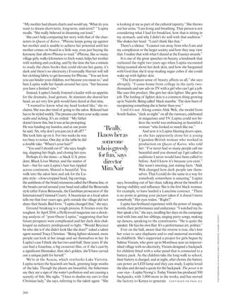 “Mymotherhaddreamchartsandwouldsay,‘Whatdoyou
want to dream short-term, long-term, mid-term?’ ”Lupita
recalls. “She really believed in dreaming out loud.”
She can’t help comparing her story with that of the char-
acters in Queen of Katwe. “Phiona keeps going up against
her mother and is unable to achieve her potential until her
mother comes on board in a little way, even just buying the
kerosene that allows Phiona to read.”(Phiona, like so many
villagegirls,walkskilometerstofetchwater,helpshermother
with washing and cooking, and by the time she has a minute
to study the chess books that could elevate her game, it’s
dark and there’s no electricity.) Eventually Harriet will sell
her clothing fabric to get kerosene for Phiona. “You see how
youcanhinderyourchildren,notbecauseyoumeanto,”and
here Lupita walls her hands around her eyes, “but because
you have a limited view.”
Instead, Lupita’s family fostered a leader with an appetite
for the dramatic, loud gesture. At nineteen she shaved her
head, an act very few girls would have dared at that time.
“I wanted to know what my head looked like,” she ex-
claims. She was also tired of going to the salon. Relaxed hair
hastobestyledweekly.Theprocesscanburnyourscalp,cause
scabs and itching. It’s an ordeal. “My father
doesn’tknowthis,butitwasathisprompting.
Hewasfundingmyhairdos,andatonepoint
hesaid,‘Ah,whydon’tyoujustcutitalloff?’”
She took him up on it. For two weeks he was
toobusytonotice.Onedayatthetablehedid
a double take. “Where’s your hair?”
“You said I should cut it!”she says, laugh-
ing, slapping her thigh, and closing her eyes.
Perhaps it’s the times—a black U.S. presi-
dent, Black Lives Matter, and the matter of
hair—but for sure Lupita’s hair has rippled
across continents. Shaved is beautiful. You
walk into the salon here and ask for the Lu-
pita style—close-cropped head, big earrings,
theantithesisof thebraidextensionscalledtheObamaline,or
thebraidscurvedaroundyourheadandcalledtheBensouda
style (after Fatou Bensouda, the Gambian prosecutor of the
International Criminal Court). A beautician at a local salon
tells me that four years ago, girls outside the village did not
shavetheirheads.Badform.“Lupitachangedthat,”shesays.
Ground breaking is a rough process. It bruises even the
toughest.InApril2014,aHollywoodmagazineranashock-
ing analysis of “post-Oscar Lupita,” suggesting that her
future prospects were complicated and her dark skin chal-
lenged an industry predisposed to light. “Would Beyoncé
be who she is if she didn’t look like she does?”asked a talent
agent named Tracy Christian. “Being lighter-skinned, more
people can look at her image and see themselves in her. In
Lupita’s case I think she has two-and-half, three years. If she
can find a franchise, a big crossover film, or if she’s cast by
a significant filmmaker, then she’s golden, she’ll have carved
out a unique path for herself.”
We’re at the Acacia, which overlooks Lake Victoria.
Lupita notices the hyacinth are back, greening large swaths
of the lake. Though the plants are beautiful, the fishermen
say they are a sign of the water’s pollution and are causing a
scarcity of fish. She sighs. “I have to deafen my ears to that
Christian lady,”she says, referring to the talent agent. “She
is looking at me as part of the cultural tapestry.”She throws
out her arms. “I am living and breathing. That person is not
considering what I had for breakfast, how that is sitting in
my stomach, and why I didn’t do well with that audition.”
She shakes her head. “I can’t think like that.”
There’s a silence. “I cannot run away from who I am and
my complexion or the larger society and how they may view
that. I realizethatwithwhatIsharedattheEssenceawards.” 
It is one of the great speeches on beauty, a landmark that
outlasted the night two years ago when Lupita recounted
being taunted about her dark skin, and how she bargained
with God that she’d stop stealing sugar cubes if she could
wake up with lighter skin.
“The European sense of beauty affects us all,” she says
abruptly. “I came home from college in the early two-
thousands and saw ads on TV with a girl who can’t get a job.
She uses this product. She gets her skin lighter. She gets the
job. The lording of lighter skin is a common thing growing
upinNairobi.Beingcalled‘blackmamba.’Theslowburnof
recognizing something else is better than you.” 
Until it’s not. Along comes Alek Wek, the model from
South Sudan, “dark as night”on all the runways, celebrated
in magazines and TV. Lupita could not be-
lieve the world was embracing as beautiful a
woman “who looked so much like me.”
And now it is Lupita blasting doors open,
as she has apparently done for a young
Ugandan-British woman who worked in
production on Queen of Katwe, who told
her: “I’ve never had so many people call me
beautiful until you showed up. I get called to
auditions I never would have been called to
before. And I know it’s because you exist.”
She wasn’t emoting, just stating facts. “Alek
Wek changed how dark people saw them-
selves. That I could do the same in a way for
somebody somewhere is amazing,” Lupita
says, bounding out of her chair, talking about the benefit of
having visibility and influence. She is the first black woman,
for example, to have landed a Lancôme contract. “There
is no point in getting your picture taken if it doesn’t move
somebody.”Her eyes widen. “Right?”
Lupitahasfirsthandexperiencewiththepowerof images,
words, their performance and endurance. “I watched my fa-
therspeakalot,”shesays,recallingherdaysonthecampaign
trail with him and her siblings, singing party songs, making
up dances, speaking to the constituents. “He is quite the
speaker.Hehashisownflair.It’saperformanceart,politics.”
Ever on the ball, aware that the reverse is true, she’s lent
her voice to save elephants and to end maternal mortality
in childbirth. She’s supported a project for girls begun by
Salima Visram, who grew up in Mombasa near an impover-
ishedvillagewithnoelectricity. Visramdesignedabackpack
for children fitted with a solar panel that is connected to a
battery pack. As the children take the long walk to school,
theirbatteryischarged,andatnight,afterchores,thebattery
can power an LED lamp and they can study. Lupita loved
theideaanddevisedaquoteforthebackpack:Thepowerisin
yourstep—LupitaNyong’o.TodayVisramhasproduced500
backpacks, with 3,000 more in the works, and has moved
the factory to Kenya to generate
“Really,
Iknowheras
someone
whoisgreedy
forfun,”says
director
MiraNair
260
C O N TIN U ED O N PAG E 31 2
PHOTOGRAPHEDATNYONG’OFAMILYRESIDENCE,KISUMUCOUNTY
 