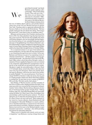 growtheseformorale,”saysSarah
Ryhanen, gently cupping a pale-
coralpoppy.“They’rebadcutting
flowers. They only last a day—
but when you see them in the
field, they’re so beautiful.”Milk-
weedblossomsdanceoverheadas
the owner of the beloved Brook-
lynfloristSaipuacontinuesdown
the rows of dahlias, black scabiosa, and amethyst Queen
Anne’s lace on her 107-acre Worlds End farm in upstate
New York. Teaching others to appreciate ephemerality has
become a battle cry of sorts for the florist-farmer. “We have
peoplecomingintothestoreallthetimeasking,‘Howlongis
this gonna last?’I want them to have an experience with it.”
Ryhanen and her partner, Eric Famisan, purchased the
farm in 2011, but when asked how long they have been here
theycountinseasons.Thisisn’ttheonlysensibilitytheyshare
withfashiondesigners,whoareincreasinglydrawinginspira-
tion from the fantasy of vast, untended landscapes and the
slowpaceof thoughtfulliving.FromProenzaSchouler’scare-
fulcraftsmanshiptoErdem’srefulgentfilcoupéblossoms,the
muse is Lauren Santo Domingo meets Laura Ingalls Wilder
adriftinthechicestfield,throughthelensof TerrenceMalick.
It’s a countermovement to our age of fast fashion and
instantgratification,onethatvaluesthetimeandthepatience
to see something through from start to finish. To be sure,
Ryhanen and Famisan are part of an expanding coterie of
urbanites turned farmers—call them yappies, or young agri-
culturalprofessionals—butwhatthey’reuptohereintheMo-
hawk Valley strikes a chord that echoes through a variety of
industries.FlowerssuppliedbySaipuaforeventsarereturned
to be composted, making Ryhanen’s arrangements some of
the few in the world that are nurtured from seed to mulch.
She plans to apply the same philosophy to this year’s flock
of 27 Icelandic sheep, named after military call codes (last
year’s were Top Gun characters). Their wool, skirted, dyed,
and spun by Ryhanen, will be knit into hats by her mother,
in nearby Peekskill. “It’s a six-month process. You’d have to
charge $10,000 for that hat to make any money, but my goal
is to inspire people to think more about where their clothing
is coming from. So next time you see a sweater at H&M for
$20, you’re like, ‘Oh, that’s acrylic; that’s plastic.’”
Kate Huling, of Marlow Goods, is another exemplar of
the farm-to-fashion ethos. Huling purchases the hides of the
same grass-fed cows sourced by her restaurateur husband,
Andrew Tarlow (Diner, Marlow & Sons, Roman’s), for her
line of handsome leather goods (“Family Style,” Talking
Fashion, page 192). And while Phoebe Philo isn’t personally
curing the leather for Céline’s latest Cabas, the designer does
acknowledge a pull toward the great outdoors. “It’s about
taking her out of urban life and putting her feet on the sand.
It’s where I long to be more and more,”Philo explained of
her vision for a recent collection. Jamie Hawkesworth’s fall
ad campaign for Alexander McQueen is as much a celebra-
tion of desolate landscapes as a showcase for the house’s
hand-embroidered ensembles. McQueen designer Sarah
Burton even took her team to the Shetland islands to meet
theknittersandweavers—andsheep—whowillbeproviding
the knitwear for upcoming collections.
“When you’re so obsessed with control, you’re not open
to happiness,” says Ryhanen, wearing vintage denim and
We
270
 