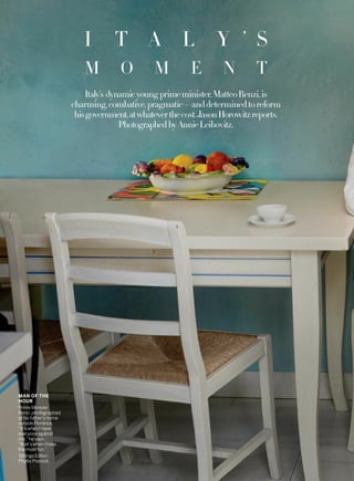 MAN OF THE
HOUR
Prime Minister
Renzi, photographed
at his father’s home
outside Florence.
“It’s when I have
everyone against
me,” he says,
“that’s when I have
the most fun.”
Sittings Editor:
Phyllis Posnick.
Italy’s dynamicyoung primeminister,MatteoRenzi,is
charming,combative,pragmatic—anddeterminedtoreform
hisgovernment,atwhateverthecost.JasonHorowitzreports.
Photographed byAnnieLeibovitz.
I T A L Y ’ S
M O M E N T
 