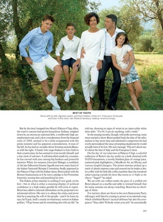 ButbythetimeIsteppedintoRenzi’sPalazzoChigioffice,
the road to success had grown hazardous. Italians, weighed
down by an enormous national debt, a stubbornly high un-
employmentrate,andaslowconvalescencefromthefinancial
crisis of 2008, seemed to be a little exasperated with the
prime minister and his apparent contradictions. A man of
theleft,hehashadnoscruplesaboutformingtacticalallianc-
es with the right. A leader who urges Italians to have faith in
theircountrymen,hehasseemedtotrustmostlyhimself and
a tiny circle of advisers. A self-described small-city crusader,
he has moved with ease among big bankers and powerful
interests. When, for instance, Giovanni Malagò, a confidant
of the late billionaire Gianni Agnelli and now suave head of
theItalianNationalOlympicCommittee,finallyappearedat
thePalazzoChigiwiththeItalianskiers,Renzijokedwiththe
Roman businessman as if he were a pledge to his Florentine
fraternity, teasing him and punching his arm.
The Italian prime minister is nothing if not quick on his
feet—but in what is either a stunning display of political
confidence or a high-stakes gamble he will come to regret,
Renzihascalledanationalreferendumonhisproposedcon-
stitutional reform. His aim is to silence his critics and prove
that he is enacting the will of the people—and if he loses, he
says, he’ll quit, itself a nearly revolutionary notion in Italian
politics.“I’llgohomeanddosomethingelsewithmylife,”he
told me, showing no signs of strain in an open-collar white
dress shirt. “I’m 41; I can do anything, with a smile.”
Intheensuingmonths,though,withpollsnarrowing,some
stressstartedtoshow.Renzipushedbackthedateof therefer-
endum to buy more time and admitted to supporters he had
overlypersonalizedtheissue,promptingskepticismhewould
actuallyleaveif helost.Hisnewmessage:Thisisn’taboutme,
it’s about the fate of Italy and the European Union.
On the day of our interview at Palazzo Chigi, a colorful
collection of Renzi’s ties lay neatly on a desk cluttered with
NATO documents, a mostly finished glass of orange juice,
scattered pink highlighters, a MacBook Air, an iPhone, and
various tangled chargers. The prime minister picked up a
stackof plasticespressocupsandassuredmehemakesabet-
tercoffeewithhislittleIllycoffeemachinethanthetuxedoed
ushers pacing outside his door like extras in A Night at the
Opera. “Sugar?”he asked.
We sat with our coffees under the gaze of a stuffed owl
Renzi placed on a marble end table to remind himself that
his many enemies are always watching. Renzi has no short-
age of them.
For starters, there are those in his own Democratic Party
still angry with him for coming to power in an internal coup,
which exhibited Renzi’s tactical deftness but also his arro-
gance (“Stay calm! Nobody wants your job,”he sarcastically
BEST OF YOUTH
Renzi with his wife, Agnese Landini, and their children, FROM LEFT: Francesco, Emanuele,
and Ester. In this story: hair, Roberto Nardozzi; makeup, Arianna Campa.
285
 