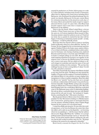 assured his predecessor on Twitter, before going on to take
it). Leftist diehards, including many former Communists,
abhor him for aligning with conservatives including Silvio
Berlusconi, who dominated the political landscape here for
nearly two decades. Berlusconi, for his part, resents Renzi
for outmaneuvering him. In the precarious early days of
his tenure, Renzi persuaded the media mogul to support
electoral reforms as part of a pact; then, when Renzi had
broader support and it came time to reciprocate, he left
Berlusconi on the sidelines.
There is also the church. When I asked Renzi, a devout
Catholic, if Pope Francis went easy on him with regard to
the same sex–civil unions legislation Renzi passed in May,
the prime minister raised his eyebrows at me as if I had lost
my mind. Just as quickly he cinched his lips shut with his
fingers. Criticizing an immensely popular pontiff—in Italy,
of all places—would be politically unwise.
Renzi has been less discreet when it comes to mocking
leaders in Brussels, where he is often called the “bad boy”of
Europe. He has dragged his feet on international sanctions
against Vladimir Putin in the hopes, many analysts believe,
of an oil deal with Russia; complained about unfair prefer-
ence for Germany; and, fearing a banking crisis, implored
Brussels (and Germany) to let Italy inject €40 billion into
its banks to mitigate pilings of toxic debt. But he has also
made inspiring arguments for Europe to act together on the
migrant crisis, to prevent the Mediterranean from turning
into a watery mass grave. He has called on Italians to ab-
sorb refugees in its parishes and resist the waves of fear and
nationalism washing over the continent. “We can face this
challenge because we have a strong fabric of values,”he told
me with a preacher’s conviction.
ThatfabricfrayedbadlythissummerwhenBritaindecided
totearawayfromtheunion.TheBrexitnotonlyexposedthe
fragilityof Europeandthesurgingof frustratedpopulism,it
also deprived Renzi of a key partner on issues ranging from
immigrationtoLibyatomarketcompetition.Renzihascalled
the Brexit vote “painful” but has also been savvy enough
to cultivate a relationship with Europe’s true powerhouse,
German chancellor Angela Merkel, acting as her tour guide
duringanofficialvisittoFlorenceinJanuary2015.Butinhis
hard-chargingrushtobeaworldplayer,Renzihasoverlooked
some of the diplomatic grace notes of relationship building.
He told me about a successful dinner last year with Merkel,
along with his wife and, he said, “the husband of Angela.
Jerome, something like that.”(His name is Joachim.)
But the greatest threat to Renzi comes from within. Italy’s
populist Five Star Movement is feeding on a Mediterranean
diet of discontent, gaining power in municipal elections
over the summer, including in Rome, where Virginia Raggi
became the first woman ever to be elected mayor.
I visited the affable and attractive 38-year-old at her mod-
est apartment, so far from the Roman city center that when
she called a cab to pick me up, the dispatcher—not knowing
whom he was speaking to—told the mayor that her address
did not exist. Raggi called Renzi the “emblem”of a corrupt
political system and portrayed her victory as “the end of the
dance”for the prime minister. Renzi’s cardinal sin, she said,
was that he had worked in politics since his 20s. “He keeps
working in the system he was supposed to demolish.”
Renzi barely conceals his disgust for the Five Star
POLITICAL PLAYERS
FROM TOP: Renzi with Canada’s Prime Minister
Justin Trudeau in D.C.; Virginia Raggi, the new
mayor of Rome—and a fierce Renzi opponent;
a meeting with President Obama in April.
FROMTOP:THECANADIANPRESS/SEANKILPATRICK;STEFANOMONTESI/CORBIS/GETTYIMAGES;WHITEHOUSEPHOTO/ALAMYSTOCKPHOTO.
286
 