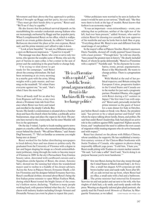 Movement and their above-the-fray approach to politics.
When I brought up Raggi and her party, his eyes rolled.
“They must get their hands dirty to govern,” Renzi said.
“We’ll see if they’re capable.”
He also knows that his political survival depends on his
reestablishing his outsider credentials among Italians who
are increasingly enchanted by Raggi and her populist party.
When I complimented Renzi on his office, which is wallpa-
pered in an ornate golden damask, he called it “hideous.”
Berlusconi decorated the place at his own expense, Renzi
said, and the prime minister can’t afford to take it down.
“‘Lookathowbeautiful,’”hesaid,inaMilaneseaccent—
a spot-on Berlusconi impression. “ ‘I paid for it myself.’”
Themessagewasclear.Renzi,whovowstoserveonlytwo
terms, who ignores the socialite scene of Rome, who acts the
part of barista in open collar, is but a renter in the seat of
power and the underdog in the great battle to change Italy.
“I’m trying to slim down to get
ready for the campaign,” said Renzi
about the coming referendum. He had
been swimming at six every morning
in a nearby gym with the army, lifting
weights with a judo master, and run-
ning on the treadmill. “It’s when I have
everyone against me,” he said, “that’s
when I have the most fun.”
This is all heady stuff for an altar boy
from Rignano sull’Arno, a tiny town
about a 30-minute train ride from Flor-
ence where Renzi was born and raised
and enrolled in the deeply Catholic Boy
Scouts.Hisfamily’scondominiumissituatedaboveabutcher
shopandfacesthechurchwherehisfather,apoliticallyactive
businessman, sings and plays the organ in the choir. His par-
entshavemovedtothecountryside,buthissister Matilde still
lives in the apartment.
On the day I visited, I spoke to locals reading sports news-
papersatanearbycoffeebar,whorememberedRenziplaying
soccerbehindthechurch:“WecallhimMatteo,”saidAmato
Degl’Innocenti, 77. “He’s as familiar as someone you might
bump into at dinner.”
Renzi worked for his father distributing newspapers
to local delivery boys and was drawn to politics early. He
graduated from the University of Florence with a degree in
law and began shaping his image as a brash antiestablish-
ment politician, rising through the ranks to become mayor
of Florence in 2009. In the city’s Parrucchiere Tony Estetica
beauty salon, decorated with cardboard cutouts and a
Neapolitan crèche figurine of Renzi, the owner, Antonio
Salvi, showed me the tanning bed where the wunderkind
mayor used to recline in a huddle of his closest advisers.
Across the Arno in Palazzo Strozzi, Ermanno Daelli, a fel-
low Florentine and the designer behind Ermanno Scervino,
Renzi’s unofficial clothier, swooned about Renzi’s being the
first Italian prime minister to open Milan Fashion Week,
during which Renzi touted the bright future of the coun-
try’s fashion sector, declaring, “Fashion is many people
working hard, with passion behind what they do,”at a lun-
cheon with industry leaders including Giorgio Armani and
Donatella Versace (an event he plans to repeat this year).
“Other politicians were worried to be seen in fashion be-
cause it would be seen as not serious,”Daelli said, “like they
were there to look at the legs of models. Renzi knows that
fashion is an economic engine.”
“It was an important—even extraordinary—event, con-
sidering that no politician, neither of the right nor of the
left, had ever been present,” added Armani, who used to
criticize Renzi for dressing too casually but now approves
of his wardrobe and says he looks best in dark blue or gray.
“Everything about Mr. Renzi is new and different from the
usual image of our politics.”
Inthemayor’sofficeatPalazzoVecchio,Renzi’ssuccessor,
Dario Nardella, showed off vividly painted Vasari frescoes
with a laser pointer. “Through here,” he told me cheerily,
“havepassedthegreatestmeninhistory.”Heclearlyincluded
Renzi,of whomhespokedeferentially.“RenziisaFlorentine
with a capital F,”Nardella said. “In his character he is com-
bative, ironic, proud, argumentative.
Renzi is like Machiavelli. He wants to
change politics. There is a pragmatism
there.”
With Merkel at the end of her po-
litical trajectory and Britain exiting the
European Union, progressive leaders
in the United States and Canada are
in the market for just such a pragmatic
partner. President Obama, who jogged
with Renzi during a G7 summit in
Japan (“the first time I ran with snip-
ers!”Renzi said), personally invited the
prime minister as the guest of honor
for a state dinner for Italy in October,
just before Renzi’s make-or-break vote. Renzi, the president
said, “has proven to be a valued partner and friend” with
whomheenjoystalkingaboutfamily,fitness,andpolitics.He
said that under Renzi’s leadership, Italy had played an active
role in the coalition against ISIS, supported Afghan security
forces, and “emphasized the need to address the root causes
of migrationwhiletreatingmigrantswhodoarrivehumanely
and with respect.”
Renzi has chatted on the phone with Hillary Clinton,
whose candidacy he supports. He has established a twenty-
first-century version of the Clinton-Blair bonhomie with
Justin Trudeau of Canada, who appears in photos doing
impossibly difficult yoga poses. “I told him, ‘I hate you,’ ”
RenzirecallsjokingwithTrudeauatarecentnuclearsummit.
“He said, ‘Let’s take a selfie!’And I said, ‘You’re doing it on
purpose because you’re more handsome.’”
I
first met Renzi during his four-day sweep through
theUnitedStatesinMarchaboardItaly’sAirForce
One, a small but elegant A319 corporate jet with
brown leather seats and suede walls. Soon after lift-
off, an aide invited me up front, where Renzi had
an office, a small suite with a bed and a bathroom.
The prime minister had removed his Ermanno
Scervino tie and suit jacket and sat next to his wife, who has
ringlets of dark hair, a sly smile, and rarely speaks with the
press. Wearing an elegantly tailored glen-plaid pantsuit, she
quietly read the French novel Memoirs of Hadrian, by Mar-
guerite Yourcenar, as we talked.
“HeisaFlorentine
withacapitalF,”said
Nardella.“Ironic,
proud,argumentative.
Renziislike
Machiavelli.Hewants
tochangepolitics”
C O N TIN U ED O N PAG E 31 3
287
 