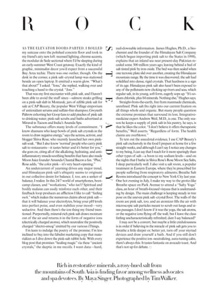 Richinrestorativeminerals,arosy-huedsaltfrom
themountainsofSouthAsiaisfındingfavoramongwellnessadvocates
andspadevotees.ByMayaSinger.PhotographedbyTimWalker.
AS THE ELEVATOR DOORS PARTED, I ROLLED
my suitcase onto the polished concrete floor and took in
myfriend’sairynewloft:recessedlighting,chromeaccents,
the modular de Sede sectional where I’d be sleeping during
an early-summer West Coast getaway. Exactly the kind of
graphic, minimalist decor you’d expect from a successful
Bay Area techie. There was one outlier, though. On the
desk in the corner, a pink salt–crystal lamp was stationed
beside an open laptop. It emitted a warm glow. “What’s
that about?”I asked. “Ions,”she replied, walking over and
touching a hand to the crystal. “Ions.”
Thatwasmyfirstencounterwithpinksalt,andIhaven’t
been able to avoid the stuff since—salmon steaks grilling
on a pink-salt slab in Montauk; jars of edible pink salt for
sale at CAP Beauty, the popular West Village emporium
of antioxidantserumsandsulfate-freeshampoo;Gwyneth
PaltrowexhortingherGoopfanstoaddpinchesof pinksalt
to drinking water; pink-salt scrubs and baths advertised at
Miraval in Tucson and India’s Ananda Spa.
The substance offers many levels of commitment. “I
know shamans who keep bowls of pink salt crystals in the
roomtodrawnegativeenergy,”saystheactress,activist,and
blogger Shiva Rose, who recently launched her own pink-
saltsoak.“ButIalsoknow‘normal’peoplewhocarrypink
salt to restaurants—it tastes better and it’s better for you,”
shegoeson,citingallof thealkalizing,hydrating,andanti-
inflammatorymuscle-soothingbenefitsthathavealsomade
MoonJuicefounderAmandaChantalBaconafan.“Plus,”
Rose adds, “the color pink—it’s very heart-opening.”
An undercurrent of yearning drives any major trend,
and Himalayan pink salt’s ubiquity seems to originate
in our collective desire for balance. I, too, am a seeker of
balance, I realize. In this 24/7 world of smartphones, boot-
camp classes, and “workations,”who isn’t? Spiritual and
bodily malaise can easily reinforce each other, and their
feedback loop produces an affliction I like to call “feeling
meh,”whichmakesthenumerousclaimsaboutpinksalt—
that it will balance your electrolytes, bring your pH levels
into perfect poise, and even stabilize your mood—very
seductive. And then there’s the ion thing my friend men-
tioned. Purportedly, mineral-rich pink salt draws moisture
out of the air and returns it in the form of negative ions
(electricallychargedatoms),whichneutralizethepositively
charged “electro-smog”emitted by our various iThings.
I’m keen to indulge the poetry of the promise; I’m less
inclined to buy into the fabulist marketing copy that mate-
rializes as I dive down the pink-salt rabbit hole. With every
blog post that promises “healing magic”via these “ancient
crystals,” the skeptic in me recoils. I want data—hard,
nail-downable information. James Hughes, Ph.D., a bio-
chemist and the founder of the Himalayan Salt Company
(which began importing pink salt to the States in 1998),
explains that an inland sea near present-day Pakistan re-
ceded some 300 million years ago, leaving behind a bed of
salttintedpinkbyironoxide.Thebedwasthensealedwhen
onetectonicplateslidoveranother,creatingtheHimalayan
mountainrange.Bythetimeitwasdiscovered,thesalthad
solidified into dense, rigid crystals. That hardness is a sign
of its age. Himalayan pink salt also hasn’t been exposed to
anyof thepollutantsnowchokingupriversandseas,which
regularsalt,initsyoung,softform,eagerlysopsup.“It’sso-
diumchloride,plus84minerals.Nothingelse,”Hughessays.
Straight-from-the-earth,freefrommanmadechemicals,
unrefined: Pink salt fits right into our current fixation on
all things whole and organic. But many people question
the extreme promises that surround its lore. Integrative-
medicine expert Andrew Weil, M.D., is one. The only rea-
son he keeps a supply of pink salt in his pantry, he says, is
that he likes the color. “I don’t believe it offers therapeutic
benefits,” Weil asserts. “Regardless of form. The health
claims are overblown.”
To test out the anecdotal evidence, I use CAP Beauty’s
pink salt exclusively in the food I prepare at home for a few
straightweeks,andalthoughIcan’tsayInoticeanychanges
tomybeing,IcansaythatIreachforitmoresparinglythan
other types of salt—a boon to my sodium levels—and on
thenightsthatIbatheinShivaRose’sRoseMoonSeaSalts,
I sleep particularly well. I also visit a salt room, a popular
treatment in Eastern Europe, where they’re prescribed for
people suffering from respiratory ailments; Breathe Salt
RoomsintroducedtheconcepttoNewYorkCitylastyear.
One hot evening in July, I make my way to the grotto-like
Breathe space on Park Avenue to attend a “Salty Yoga”
class,anhourof breath-focusedvinyasathatisundemand-
ing by design. The main challenge is keeping steady in tree
pose on the uneven pink salt–crystal floor. The walls of the
room are pink salt, too, and an atomizer fills the air with
microscopic salt particles meant to scrub out lungs and si-
nuspassages.Idon’tknowif itwastheyoga,thesaltatoms,
or the negative ions flying off the wall, but I leave the class
feeling uncharacteristically refreshed; dare I say balanced?
I may not be a convert, but maybe a little credulousness
isinorderif believinginthemiracleof pinksaltgetsyouto
breathe a little deeper or, better yet, turn off your myriad
devices and draw yourself a bath. And if you still don’t
experiencethepositiveion–neutralizing,aura-tuningcalm,
there’salwaysthis:Ittastesfantasticonavocadotoast.And
that’s not up for debate.
STEADY
R O C K
 