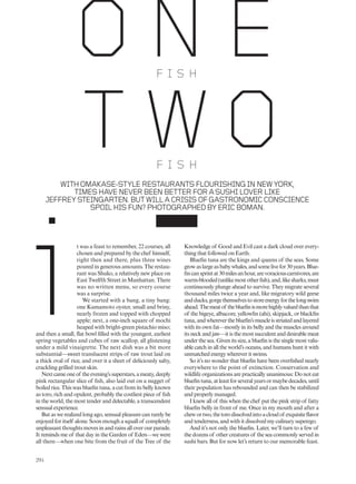 t was a feast to remember, 22 courses, all
chosen and prepared by the chef himself,
right then and there, plus three wines
poured in generous amounts. The restau-
rant was Shuko, a relatively new place on
East Twelfth Street in Manhattan. There
was no written menu, so every course
was a surprise.
We started with a bang, a tiny bang:
one Kumamoto oyster, small and briny,
nearly frozen and topped with chopped
apple; next, a one-inch square of mochi
heaped with bright-green pistachio miso;
and then a small, flat bowl filled with the youngest, earliest
spring vegetables and cubes of raw scallop, all glistening
under a mild vinaigrette. The next dish was a bit more
substantial—sweet translucent strips of raw trout laid on
a thick oval of rice, and over it a sheet of deliciously salty,
crackling grilled trout skin.
Nextcameoneof theevening’ssuperstars,ameaty,deeply
pink rectangular slice of fish, also laid out on a nugget of
boiled rice. This was bluefin tuna, a cut from its belly known
as toro, rich and opulent, probably the costliest piece of fish
in the world, the most tender and delectable, a transcendent
sensual experience.
But as we realized long ago, sensual pleasure can rarely be
enjoyed for itself alone. Soon enough a squall of completely
unpleasant thoughts moves in and rains all over our parade.
It reminds me of that day in the Garden of Eden—we were
all there—when one bite from the fruit of the Tree of the
Knowledge of Good and Evil cast a dark cloud over every-
thing that followed on Earth.
Bluefin tuna are the kings and queens of the seas. Some
growaslargeasbabywhales,andsomelivefor30years.Blue-
fincansprintat30milesanhour,arevoraciouscarnivores,are
warm-blooded(unlikemostotherfish),and,likesharks,must
continuously plunge ahead to survive. They migrate several
thousand miles twice a year and, like migratory wild geese
andducks,gorgethemselvestostoreenergyforthelongswim
ahead.Themeatof thebluefinismorehighlyvaluedthanthat
of the bigeye, albacore, yellowfin (ahi), skipjack, or blackfin
tuna,andwhereverthebluefin’smuscleisstriatedandlayered
with its own fat—mostly in its belly and the muscles around
its neck and jaw—it is the most succulent and desirable meat
under the sea. Given its size, a bluefin is the single most valu-
able catch in all the world’s oceans, and humans hunt it with
unmatched energy wherever it swims.
So it’s no wonder that bluefin have been overfished nearly
everywhere to the point of extinction. Conservation and
wildlife organizations are practically unanimous: Do not eat
bluefintuna,atleastforseveralyearsormaybedecades,until
their population has rebounded and can then be stabilized
and properly managed.
I knew all of this when the chef put the pink strip of fatty
bluefin belly in front of me. Once in my mouth and after a
chewortwo,thetorodissolvedintoacloudof exquisiteflavor
and tenderness, and with it dissolved my culinary superego.
And it’s not only the bluefin. Later, we’ll turn to a few of
the dozens of other creatures of the sea commonly served in
sushi bars. But for now let’s return to our memorable feast.
WITHOMAKASE-STYLERESTAURANTSFLOURISHINGINNEWYORK,
TIMESHAVENEVERBEENBETTERFORASUSHILOVERLIKE
JEFFREYSTEINGARTEN.BUTWILLACRISISOFGASTRONOMICCONSCIENCE
SPOILHISFUN?PHOTOGRAPHEDBYERICBOMAN.
F I S H
i
F I S H
294
 