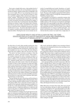 Next came a simple little soup, a clear golden broth of
bonito flakes and kelp with one honshimeji mushroom,
having the deepest, meatiest umami flavor imaginable, with
not a cow in sight. Most of our remaining courses were
thin rectangular slices of raw fish laid on lumps of white
rice: sea bream, skipjack, fluke, and unctuous yellow sea-
urchin “tongues.”Then there were slices of raw amberjack
with shiso leaf and pickled plum, striped bass with a chip
of dried, fermented citrus peel and minced hot pepper, a
dense and crunchy slice of geoduck (the obscenely phallic-
looking sea creature, longer and thicker than a banana,
that thrusts out from a large clamshell but when sliced
thin in a sushi bar looks completely innocuous), and then
another form of toro—the sinews that hold its many lay-
ers together carefully peeled and delectably crisped over
charcoal embers. Nearing the end, we ate crunchy rice un-
der thin slices of costly white maitake mushrooms, then
sweet chopped eel—and finally the chef handed us more
lotus root, pickled this time and laid into a large spicy shiso
leaf doubled over into a sort of sling. We were offered a
dessert but were unable to take even one more sip or bite.
The style of our feast is known as omakase—from the
Japanese for “entrust” and used to mean “chef’s choice.”
An omakase meal can be sushi or tempura, teriyaki or a
series of vegan dishes. It can last several hours, like our
dinner at Shuko, or it can be limited to a few courses. In the
U.S., omakase usually refers to an extended sushi dinner,
ideally eaten at the sushi counter, where the chef prepares
one piece of fish at a time, announces its name and origin,
answers your questions, and guesses what else you might
enjoy and how much more you’d like to eat. You expect to
be brought the most perfect seafood available at that time
of year, fish that will be handled as carefully as a kidney
awaiting transplantation and as respectfully as a still-living
thing. You marvel at the endless training of the dedicated
staff, the precision of their work, their incredible concentra-
tion for hours at a time, their lack of pretense, their quiet.
And the beauty of their knives.
The past decade has seen a flowering and flourishing in
NewYorkCityof thehighest-qualitysushirestaurants,most
of them offering extended omakase meals. For aficionados
with plump wallets, this is a heavenly moment in time, not
merely for the supremely refined enjoyment available to us
but also for a rarely discussed feature. A full-blown, all-out
omakase dinner is a high-end celebration of gluttony and
excess in the guise of a refined, high-protein, near-perfect
paleo meal (if you ignore the rice).
My introduction to omakase was 25 years ago in Los An-
geles, at a restaurant named Ginza Sushiko, then reputed to
be the most authentic and refined and expensive sushi place
intheU.S.Towinareservation,youneededapersonalintro-
duction to the chef, Masa Takayama, from one of his inner
circle of young Hollywood royalty. Somehow, as I recall,
I talked my way past these barriers and, knowing something
of restaurant customs in Japan, set in advance a price for
lunch. The man on the telephone agreed that $150 would be
adequateif Ididn’texpecttoeatfugu(thevauntedpoisonous
blowfish) or Iranian caviar.
Ginza Sushiko was located in a somewhat crummy strip
mall on Wilshire several miles from downtown; a tall, nicely
dressed Japanese man assured me that he would guard my
shabby rental car. The restaurant was handsome and bright
inside with a bar long enough for nine diners, and behind it
Masa Takayama was already preparing my lunch. I was the
only remaining customer. I had never had a more refined
and satisfying series of courses of sashimi and sushi—one
perfect and pristine piece of fish after another. Masa later
told me that the counter was made from a single piece of
silky wood, and that he rubbed it every morning to keep it
satiny,justashesharpenedhiskniveseverymorningonaset
of sharpening stones.
When I asked Masa where he bought his fish, he showed
me a typed form with lists of fish names in Japanese and in
English. Masa had written a weight in grams next to several
of these names. He explained that he would soon fax the
form to his agent at the famous Tsukiji fish market in Tokyo
(the largest in the world), who would buy the fish, pack it
up, and dispatch it on a Northwest Airlines flight to LAX,
which Masa would meet the next day in his odd little truck.
As he prospered Masa moved his restaurant to Beverly
Hills, on Rodeo Drive, where I was able to afford one or
two fantastically expensive meals. In 2004, Masa moved to
the Time Warner Center on Columbus Circle in New York,
where I’ve eaten seven times, most of them with great plea-
sure. I was a guest of somebody else on five occasions and
paidformyself twice,mostrecentlyatthecurrentrateof $595
foranexcellentdinnerforone,tipincluded,withsakeandtax
bringing the total to $800. It’s a good thing I wasn’t thirstier.
Today Masa has a company named Horyo in Tokyo that
buys fish at Tsukiji and dispatches it to him in New York,
where he now has three restaurants and another on the way
named Tetsu. His Time Warner Center restaurant may be
the most expensive in the city, if not the entire country, but
Masa still sharpens his knives every morning.
When Masa first arrived in New York, there were several
first-rate sushi places, the best of which was probably Ku-
rumazushi, founded in 1977 and still presided over by Mr.
Toshihiro Uezu. I had an excellent lunch there three weeks
ago as a guest of my book publisher. The restaurant’s online
menu lists omakase at $300 a person, which by the end of
our lunch with tax, tip, and a little sake came to $800 for
the two of us. I hope the punishment meted out to my pub-
lisher’s delegate was light.
ONCEINMYMOUTHANDAFTERACHEWORTWO,THETORO
DISSOLVEDINTOACLOUDOFEXQUISITEFLAVORANDTENDERNESS,
ANDWITHITDISSOLVEDMYCULINARYSUPEREGO
296
 