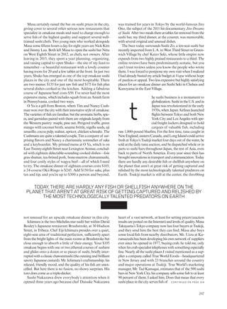 Masa certainly raised the bar on sushi prices in the city,
giving cover to several other serious new restaurants that
specialize in omakase meals and need to charge enough to
serve fish of the highest quality and support several well-
trained sushi chefs. Two young men who worked alongside
Masa some fifteen hours a day for eight years are Nick Kim
and Jimmy Lau. Both left Masa to open the sushi bar Neta
on West Eighth Street in 2012, as chefs, not owners. After
leaving in 2013, they spent a year planning, organizing,
and raising capital to open Shuko—the site of my feast to
remember—a beautiful restaurant with a lovely counter
having room for 20 and a few tables at the front. In just two
years, Shuko has emerged as one of the top omakase sushi
places in the city and one of the most hospitable. There
are two menus: $135 for just raw fish and $175 for fish plus
several dishes cooked in the kitchen. Adding a fabulous
course of Japanese beef costs $50. I’ve never had the most
expensive menu, which includes squab from an Amish farm
in Pennsylvania, cooked two ways.
O Ya is a gift from Boston, where Tim and Nancy Cush-
manwonoverthecitywiththeirinnovativestyleof omakase.
Thevarietiesof fisharefamiliar,butthearomaticherbs,spic-
es, and garnishes paired with them are originals largely from
the Western pantry: maple, pine nut, Perigord truffle, green
mango with coconut broth, sesame brittle, nigella seeds, aji
amarillo,cocoapulp,walnut,apricot,chickenschmaltz. The
Cushmansarequiteatalentedcouple,Timaconjurerof sur-
prising flavors and Nancy a charismatic sommelier of sake
and a keyboardist. My printed menu at O Ya, which is on
East Twenty-eighth Street near Lexington Avenue, conclud-
ed with eighteen delectable-sounding cooked dishes—foie
gras shumai, tea-brined pork, bone-marrow chawanmushi,
and four costly styles of wagyu beef—all of which I need
to try. The omakase dinner of eighteen courses costs $185;
a 24-course Okii Ringo is $245. Add $150 for sake, plus
tax and tip, and you’re up to $300 a person and beyond,
not unusual for an upscale omakase dinner in this city.
Ichimura is the two-Michelin-star sushi bar within David
Bouley’s Japanese restaurant Brushstroke, at 30 Hudson
Street, in Tribeca. Chef Eiji Ichimura presides over a quiet,
eight-seat area of traditional perfection, sufficiently apart
from the bright lights of the main rooms at Brushstroke but
close enough to absorb a little of their energy. Your $195
omakase begins with one or two ethereal courses of sashimi
and glides onto a dozen or so pieces of sushi, briefly inter-
ruptedwithaclassicchawanmushi(thecunningandbrilliant
savory Japanese custard). Mr. Ichimura’s craftsmanship, his
relaxed, friendly mood, and the quality of his fish are unex-
celled. But here there is no fusion, no showy surprises. His
toro does come as a triple-decker.
Sushi Nakazawa drew everybody’s attention when it
opened three years ago because chef Daisuke Nakazawa
was trained for years in Tokyo by the world-famous Jiro
Ono, the subject of the 2011 hit documentary Jiro Dreams
of Sushi.Aftertwomealsthereattablesfarremovedfromthe
sushi bar, my third dinner, at the counter, was memorable,
with several original and unusual dishes.
The buzz today surrounds Sushi Zo, a ten-seat sushi bar
recently imported from L.A. to West Third Street in Green-
wich Village by chef Keizo Seki, whose little empire now
expands from two highly praised restaurants to a third. The
online reviews have been predominantly ecstatic, but you
can’t trust reviews unless you know the people who wrote
them. I was forced to postpone my own visit when I realized
IhadalreadybustedmyarticlebudgetatVoguewithouthope
of pardonorappeal.Twolessexpensivebuthighlysatisfying
places for an omakase dinner are Sushi Seki in Chelsea and
Kanoyama in the East Village.
he sushi business is a monument to
globalization.SushiintheU.S.andin
Japanwasrevolutionizedintheearly
1970s,whenJapanAirlineslaunched
flightsbetweenTokyoandbothNew
YorkCityandLosAngeles withspe-
cial freight lockers designed to hold
cargoes of valuable fish, including
raw 1,000-pound bluefins. For the first time, tuna caught in
NewEngland,easternCanada,andLongIslandcouldarrive
freshatTokyo’sTsukijimarketfourdaysoutof thewater,be
sold at the daily tuna auction, and be dispatched whole or in
parts to sushi bars throughout Japan, the rest of Asia, even
back to parts of North America. Every year since then has
broughtinnovationsintransportandcommunication.Today
there are hardly any desirable fish or shellfish anywhere on
the planet that aren’t at great risk of getting captured and
relished by the most technologically talented predators on
Earth. Tsukiji market is still at the center, the throbbing
heart of a vast network, at least for setting prices (auction
resultsarepostedontheInternet)andlevelsof quality.Masa
Takayama’s Tokyo company now has four buyers at Tsukiji,
and they send him the best they can find; Masa also buys
some local fish from nearby distributors. Mr. Uezu at Ku-
rumazushihasbeendevelopinghisownnetworkof suppliers
ever since he opened in 1977, buying crab, he told me, only
whenhiscrabspecialisttelephoneswithsomethingespecially
fine. Nearly all the sushi places I visited mentioned as a sup-
plier a company called True World Foods—headquartered
in New Jersey and with 23 branches around the country
and major operations at Tsukiji. True World’s marketing
manager, Mr. Tad Kumagai, estimates that of the 500 sushi
barsinNewYorkCity,hiscompanysellssomefishtoatleast
90 percent of them. I asked him, Does that mean that every
sushi place in the city serves fish of
TODAY,THEREAREHARDLYANYFISHORSHELLFISHANYWHEREONTHE
PLANETTHATAREN’TATGREATRISKOFGETTINGCAPTUREDANDRELISHEDBY
THEMOSTTECHNOLOGICALLYTALENTEDPREDATORSONEARTH
C O N TIN U ED O N PAG E 314
t
297
 