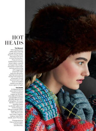 HOT
HEADS
The Moment
Ifthenippingatyour
ankleswasn’twarning
enough,letitbeknown:
Winteriscoming,andthe
bestwaytosuitupfor
itisfromthetopdown.
Thesearenotyour
traditionalface-framing,
Sovietmilitary–inspired
furtrapperhats,though.
Impressiveinbothshape
andsizeandbrimming
withexaggerated
proportions,their
supersizesilhouettes
injectflair(andvolume)
intothemostaudacious
offorecasts.It’sjust
thekindofwarm,soft
touchofinsulation
neededcomesleetor
snoworgloomofnight.
The Details
OnMaartjeVerhoef
(NEARRIGHT):Patricia
Underwoodfox-fur
trapperhat,$3,000;
(212)268-3774.Missoni
coat($4,885)andshirt
($1,995);Missoni,NYC.
Pradagloves.OnLineisy
Montero:LouisVuitton
shearlingchapka
hat,$1,420;selectLouis
Vuittonboutiques.
Altuzarrasweater,$950;
BergdorfGoodman,
NYC.Missoniscarf.
Hair,EstherLangham;
makeup,SusieSobol.
Details,seeInThisIssue.
Photographed by
Patrick Demarchelier.
Fashion Editor:
Sara Moonves.
 