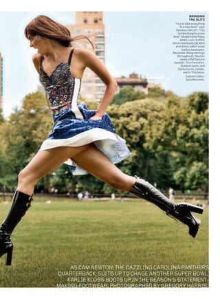 ASCAMNEWTON,THEDAZZLINGCAROLINAPANTHERS
QUARTERBACK,SUITSUPTOCHASEANOTHERSUPERBOWL,
KARLIEKLOSSBOOTSUPINTHESEASON’SSTATEMENT-
MAKINGFOOTWEAR.PHOTOGRAPHEDBYGREGORYHARRIS.
BRINGING
THE BLITZ
“I try to take everything
to a new level,”says
Newton, FARLEFT.“I try
to take living to a new
level.”Model Karlie Kloss
wears Louis Vuitton
block-heel boots ($1,900)
and dress; select Louis
Vuitton boutiques.
Alexander Wang earrings
(throughout). Newton
wears a Raf Simons
sweater, Tom Ford shirt,
Baldwin jeans, and
Clarks boots. Details,
see In This Issue.
Fashion Editor:
Sara Moonves.
 