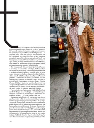 hat Cam Newton—the Carolina Panthers’
astonishing quarterback, already the owner of numerous
NFL records in a mere five seasons as a pro, not to mention
the recipient of last year’s Most Valuable Player honor— is
in person sharp, funny, and even, yes, a little over the top,
isn’t surprising. Newton’s exuberance, in fact, makes the
complaints against his end-zone celebrations (“Surely you
know you’re a role model,”a mother famously wrote in an
open letter to the player published in the Charlotte Observer)
seem not just off but just plain wrong. Why shouldn’t a man
celebrate his successes and glory in his triumphs?
The minute details of the particular glories that Newton
is recounting for a handful of us today at the Vogue offices
involvenotoneof hisdiving,somersaultingtouchdownsnor
a particularly blessed Hail Mary pass, but rather his more
recent successes on the field of parenthood as the father
of ten-month-old Chosen Sebastian Newton (Newton’s
girlfriend, Kia Proctor, is the mom). Quick reflexes, fast feet,
and the ability to get out of trouble in a hurry also seem to
come in handy when the game is changing diapers. Does the
27-year-old father—the owner-operator of a six-foot-five,
245-poundbodythatfunctionsinthespacebetweenadancer
andaheat-seekingmissile—executeplayswellinthenursery?
He nearly scoffs at the question. “Of course,”he says.
Newton,infact,sayshe’splanningtotakefatherhoodtoa
new level. “I try to take everything to a new level,”he says at
one point while speaking of fashion (he is both smiling and
serious all at once). “I try to take living to a new level.”
Last season, after he threw 35 touchdowns and, like an
acrobat, ran the ball in for another ten (while, as he notes,
“a lot of people are trying to knock your head off”), only a
Super Bowl victory eluded him. His off-the-field efforts were
equallydaring,fromthetailoredcamouflage-printedsuitthat
he sported at press conferences to the Versace Barocco print
pantsthatheworeonhiswaytothebiggame.Leatherjogging
pants? Sheer recovery stockings? Check, check. His eye for
fashion seemed to emerge spontaneously when Newton was
still a young boy in Atlanta, hanging out at the park known
todayasFlatShoals.“IstartedwhenIwasten-ish,eleven,”he
says. “I would see certain people do things with their socks;
302
 