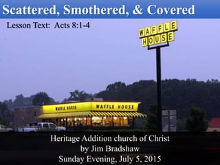 Scattered, Smothered, & Covered
Lesson Text: Acts 8:1-4
Heritage Addition church of Christ
by Jim Bradshaw
Sunday Evening, July 5, 2015
 