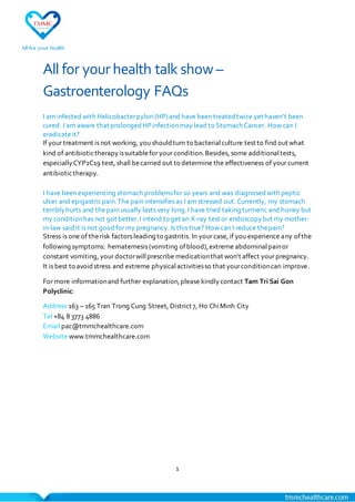 1
All for yourhealth talk show–
Gastroenterology FAQs
I am infected with Helicobacterpylori(HP)and have been treated twice yet haven’t been
cured. I am aware that prolonged HPinfectionmay lead to Stomach Cancer. How can I
eradicateit?
If your treatment is not working, you shouldturn to bacterialculture test to find out what
kind of antibiotictherapyissuitablefor your condition.Besides, some additionaltests,
especiallyCYP2C19 test, shall becarried out to determine the effectiveness of your current
antibiotictherapy.
I have been experiencing stomach problemsfor 10 years and was diagnosed with peptic
ulcer and epigastricpain.The pain intensifies as I am stressed out. Currently, my stomach
terriblyhurts and thepain usually lasts very long.I have tried taking turmeric and honey but
my conditionhas not got better.I intend to get an X-ray test or endoscopybut my mother-
in-law saidit is not goodfor my pregnancy. Is this true? How can I reduce thepain?
Stress is one of therisk factors leading to gastritis. In your case, if you experience any ofthe
following symptoms: hematemesis (vomiting ofblood),extreme abdominalpainor
constant vomiting, your doctorwillprescribe medicationthat won’t affect your pregnancy.
It is best to avoidstress and extreme physicalactivitiesso that yourconditioncan improve.
For more informationand further explanation,please kindlycontact Tam Tri Sai Gon
Polyclinic:
Address 163 – 165 Tran Trong Cung Street, District 7, Ho ChiMinh City
Tel +84 8 3773 4886
Email pac@tmmchealthcare.com
Website www.tmmchealthcare.com
 
