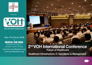 16th-17th March 2018
at
MEDICAL FAIR INDIA
Bombay Convention &
Exhibition Centre, Mumbai
www.event.voiceofhealthcare.org
www.voiceofhealthcare.org
2nd
VOH International Conference
Future of Healthcare
Healthcare Infrastructure, IT, Operations & Management
Policy Think Tank for Healthcare Sector
Presents
 