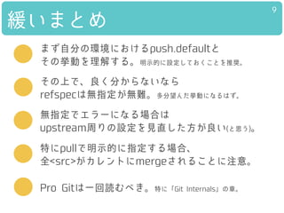 緩いまとめ
9
特にpullで明示的に指定する場合、
全<src>がカレントにmergeされることに注意。
その上で、良く分からないなら
refspecは無指定が無難。多分望んだ挙動になるはず。
まず自分の環境におけるpush.defaultと
その挙動を理解する。明示的に設定しておくことを推奨。
Pro Gitは一回読むべき。特に「Git Internals」の章。
無指定でエラーになる場合は
upstream周りの設定を見直した方が良い(と思う)。
 