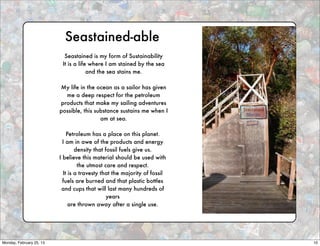 Seastained-able
                            Seastained is my form of Sustainability
                           It is a life where I am stained by the sea
                                       and the sea stains me.

                          My life in the ocean as a sailor has given
                            me a deep respect for the petroleum
                          products that make my sailing adventures
                          possible, this substance sustains me when I
                                           am at sea.

                              Petroleum has a place on this planet.
                            I am in awe of the products and energy
                                  density that fossil fuels give us.
                          I believe this material should be used with
                                   the utmost care and respect.
                            It is a travesty that the majority of fossil
                            fuels are burned and that plastic bottles
                           and cups that will last many hundreds of
                                                years
                               are thrown away after a single use.




Monday, February 25, 13                                                    10
 