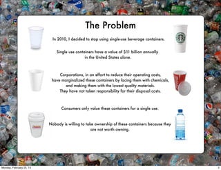 The Problem
                            In 2010, I decided to stop using single-use beverage containers.


                              Single use containers have a value of $11 billion annually
                                              in the United States alone.



                               Corporations, in an effort to reduce their operating costs,
                           have marginalized these containers by lacing them with chemicals,
                                  and making them with the lowest quality materials.
                               They have not taken responsibility for their disposal costs.



                                Consumers only value these containers for a single use.



                          Nobody is willing to take ownership of these containers because they
                                                  are not worth owning.




Monday, February 25, 13                                                                          2
 