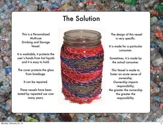 The Solution

                      This is a Personalized                       The design of this vessel
                              Multi-use                               is very speciﬁc.
                      Drinking and Storage
                               Vessel.                            It is made for a particular
                                                                          consumer.
                 It is washable, it protects the
                 user’s hands from hot liquids                    Sometimes, it is made by
                      and it is easy to hold.                       the actual consumer.

                 The cover protects the glass                       This Vessel is made to
                       from breakage.                              foster an acute sense of
                                                                          ownership.
                          It can be repaired.                        Ownership imparts
                                                                         responsibility;
                   These vessels have been                        the greater the ownership
                 tested by repeated use over                            the greater the
                         many years.                                     responsibility.




Monday, February 25, 13                                                                         3
 