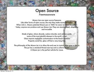 Open Source
                                                           Freemasonware

                                                 Mason Jars are open source freeware.
                                  Like other forms of open source, the way they make money is implicit.
                             When John L. Mason patented Mason jars in 1859, he never renewed the patent.
                            Today, anyone can produce and use Mason Jars They are standardized, ubiquitous
                                                             and re-usable.

                                    Made of glass: silicon dioxide, sodium dioxide, and calcium oxide;
                                         some of the most plentiful element in the earth’s crust.
                                      Glass imparts negligible contamination to the food it contains
                                           Properly cared for, glass will last a very long time.

                          The philosophy of the Mason Jar is to allow the end user to control what goes in the jar.
                                       The jar has a standard thread size top and is uniform in size.
                                                A Mason jar is the perfect vehicle for reuse.




Monday, February 25, 13                                                                                               4
 