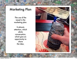 Marketing Plan

                           The use of the
                            vessel is the
                          marketing plan.

                              It attracts
                          attention, which
                                 elicits
                           conversation,
                           which give an
                           opportunity to
                                 share
                              the idea.




Monday, February 25, 13                      6
 